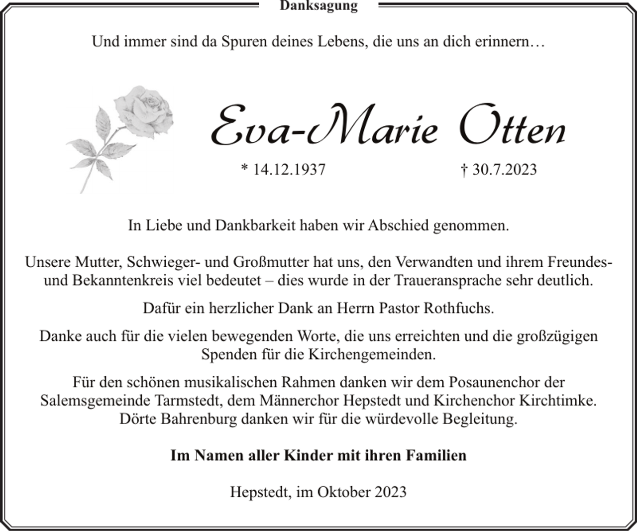 <p>Danksagung</p><p>Und immer sind da Spuren deines Lebens, die uns an dich erinnern…</p><p>Eva-Marie Otten<br />* 14.12.1937</p><p>† 30.7.2023</p><p>In Liebe und Dankbarkeit haben wir Abschied genommen.<br />Unsere Mutter, Schwieger- und Großmutter hat uns, den Verwandten und ihrem Freundesund Bekanntenkreis viel bedeutet – dies wurde in der Traueransprache sehr deutlich.<br />Dafür ein herzlicher Dank an Herrn Pastor Rothfuchs.<br />Danke auch für die vielen bewegenden Worte, die uns erreichten und die großzügigen<br />Spenden für die Kirchengemeinden.<br />Für den schönen musikalischen Rahmen danken wir dem Posaunenchor der<br />Salemsgemeinde Tarmstedt, dem Männerchor Hepstedt und Kirchenchor Kirchtimke.<br />Dörte Bahrenburg danken wir für die würdevolle Begleitung.<br />Im Namen aller Kinder mit ihren Familien<br />Hepstedt, im Oktober 2023</p>