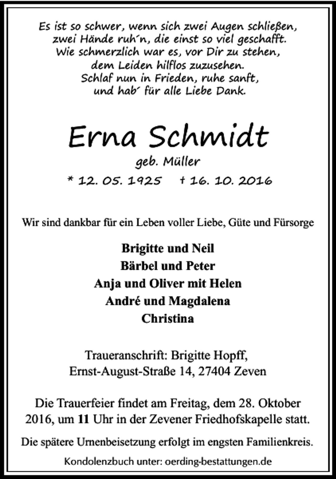 <p>Es ist so schwer, wenn sich zwei Augen schließen,<br />zwei Hände ruh´n, die einst so viel geschafft.<br />Wie schmerzlich war es, vor Dir zu stehen,<br />dem Leiden hilflos zuzusehen.<br />Schlaf nun in Frieden, ruhe sanft,<br />und hab´ für alle Liebe Dank.</p><p>Erna Schmidt<br />geb. Müller</p><p>* 12. 05. 1925</p><p>† 16. 10. 2016</p><p>Wir sind dankbar für ein Leben voller Liebe, Güte und Fürsorge</p><p>Brigitte und Neil<br />Bärbel und Peter<br />Anja und Oliver mit Helen<br />André und Magdalena<br />Christina<br />Traueranschrift: Brigitte Hopff,<br />Ernst-August-Straße 14, 27404 Zeven<br />Die Trauerfeier findet am Freitag, dem 28. Oktober<br />2016, um 11 Uhr in der Zevener Friedhofskapelle statt.<br />Die spätere Urnenbeisetzung erfolgt im engsten Familienkreis.<br />Kondolenzbuch unter: oerding-bestattungen.de</p>