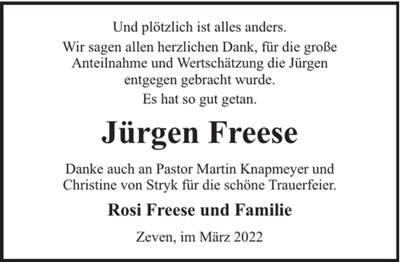 <p>Und plötzlich ist alles anders.<br />Wir sagen allen herzlichen Dank, für die große<br />Anteilnahme und Wertschätzung die Jürgen<br />entgegen gebracht wurde.<br />Es hat so gut getan.</p><p>Jürgen Freese<br />Danke auch an Pastor Martin Knapmeyer und<br />Christine von Stryk für die schöne Trauerfeier.</p><p>Rosi Freese und Familie<br />Zeven, im März 2022</p>