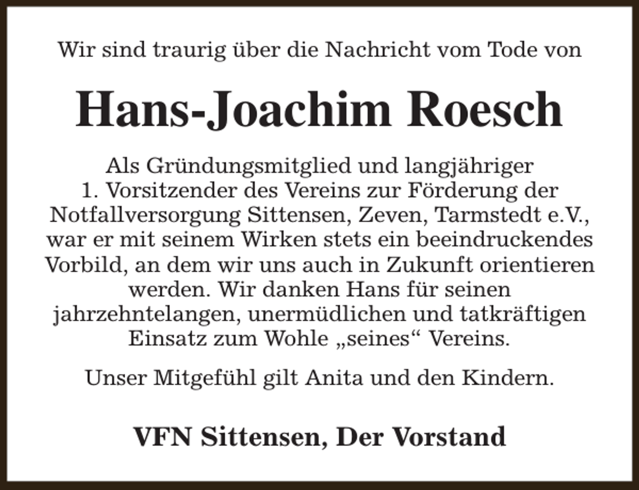 <p>Wir sind traurig über die Nachricht vom Tode von</p><p>Hans-Joachim Roesch<br />Als Gründungsmitglied und langjähriger<br />1. Vorsitzender des Vereins zur Förderung der<br />Notfallversorgung Sittensen, Zeven, Tarmstedt e.V.,<br />war er mit seinem Wirken stets ein beeindruckendes<br />Vorbild, an dem wir uns auch in Zukunft orientieren<br />werden. Wir danken Hans für seinen<br />jahrzehntelangen, unermüdlichen und tatkräftigen<br />Einsatz zum Wohle „seines“ Vereins.<br />Unser Mitgefühl gilt Anita und den Kindern.</p><p>VFN Sittensen, Der Vorstand</p>