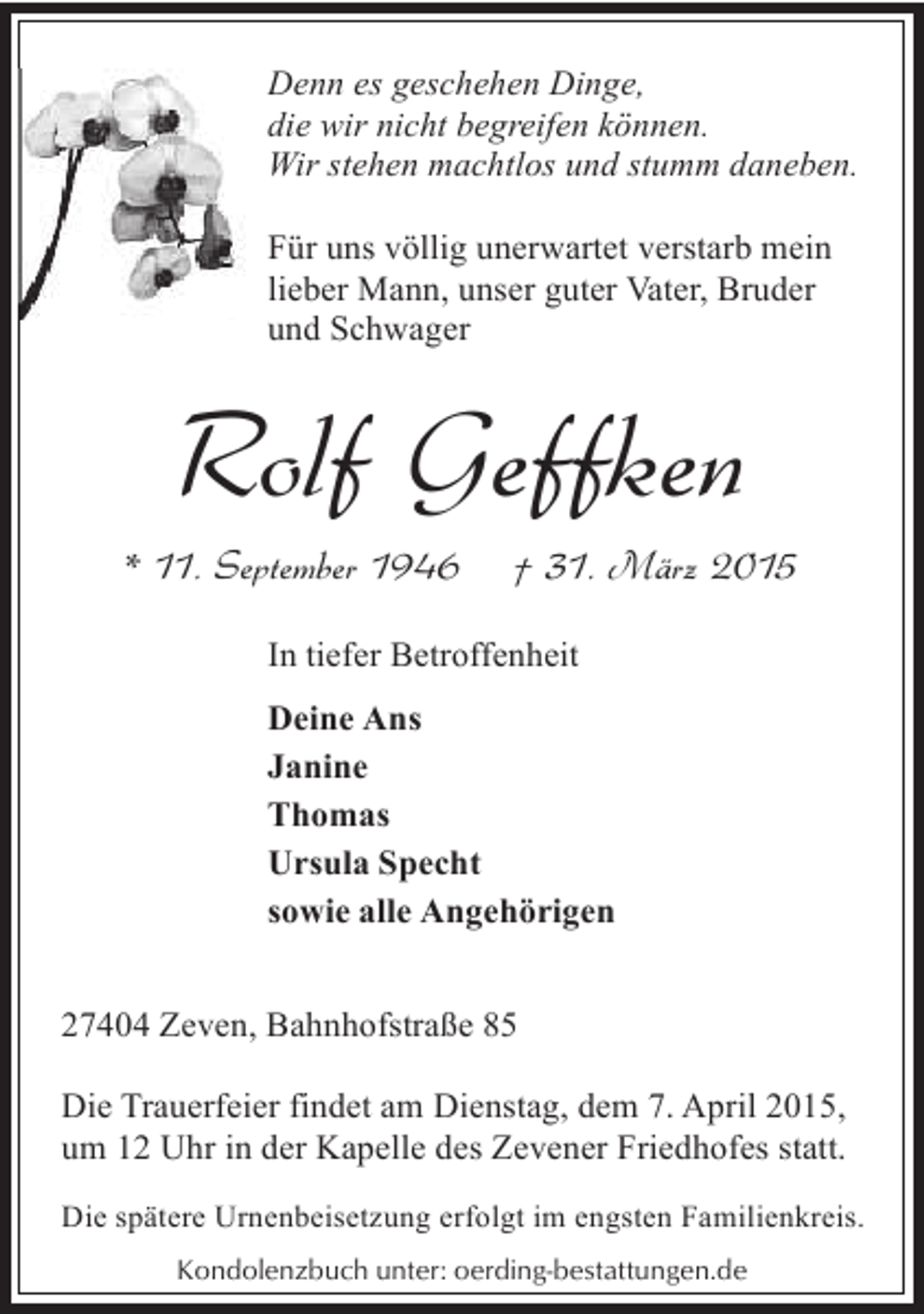 <p>Denn es geschehen Dinge,<br />D<br />die wir nicht begreifen können.<br />Wir stehen machtlos und stumm daneben.<br />Für uns völlig unerwartet verstarb mein<br />lieber Mann, unser guter Vater, Bruder<br />und Schwager</p><p>Rolf Geffken</p><p>* 11. September 1946</p><p>† 31. März 2015</p><p>In tiefer Betroffenheit<br />Deine Ans<br />Janine<br />Thomas<br />Ursula Specht<br />sowie alle Angehörigen<br />27404 Zeven, Bahnhofstraße 85<br />Die Trauerfeier findet am Dienstag, dem 7. April 2015,<br />um 12 Uhr in der Kapelle des Zevener Friedhofes statt.<br />Die spätere Urnenbeisetzung erfolgt im engsten Familienkreis.<br />Kondolenzbuch unter: oerding-bestattungen.de</p>