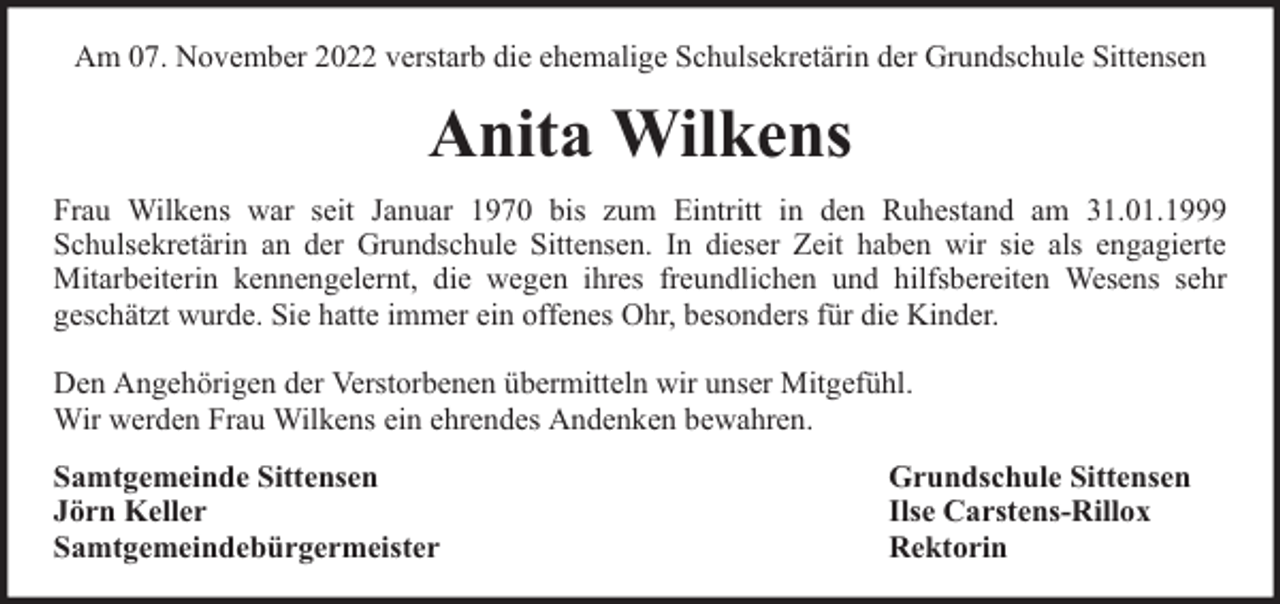<p>Am 07. November 2022 verstarb die ehemalige Schulsekretärin der Grundschule Sittensen</p><p>Anita Wilkens<br />Frau Wilkens war seit Januar 1970 bis zum Eintritt in den Ruhestand am 31.01.1999<br />Schulsekretärin an der Grundschule Sittensen. In dieser Zeit haben wir sie als engagierte<br />Mitarbeiterin kennengelernt, die wegen ihres freundlichen und hilfsbereiten Wesens sehr<br />geschätzt wurde. Sie hatte immer ein offenes Ohr, besonders für die Kinder.<br />Den Angehörigen der Verstorbenen übermitteln wir unser Mitgefühl.<br />Wir werden Frau Wilkens ein ehrendes Andenken bewahren.<br />Samtgemeinde Sittensen<br />Jörn Keller<br />Samtgemeindebürgermeister</p><p>Grundschule Sittensen<br />Ilse Carstens-Rillox<br />Rektorin</p>
