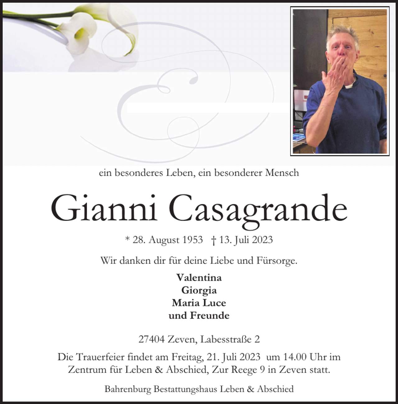 <p>ein besonderes Leben, ein besonderer Mensch</p><p>Gianni Casagrande<br />* 28. August 1953 † 13. Juli 2023</p><p>Wir danken dir für deine Liebe und Fürsorge.<br />Valentina<br />Giorgia<br />Maria Luce<br />und Freunde<br />27404 Zeven, Labesstraße 2<br />Die Trauerfeier findet am Freitag, 21. Juli 2023 um 14.00 Uhr im<br />Zentrum für Leben &amp; Abschied, Zur Reege 9 in Zeven statt.<br />Bahrenburg Bestattungshaus Leben &amp; Abschied</p>