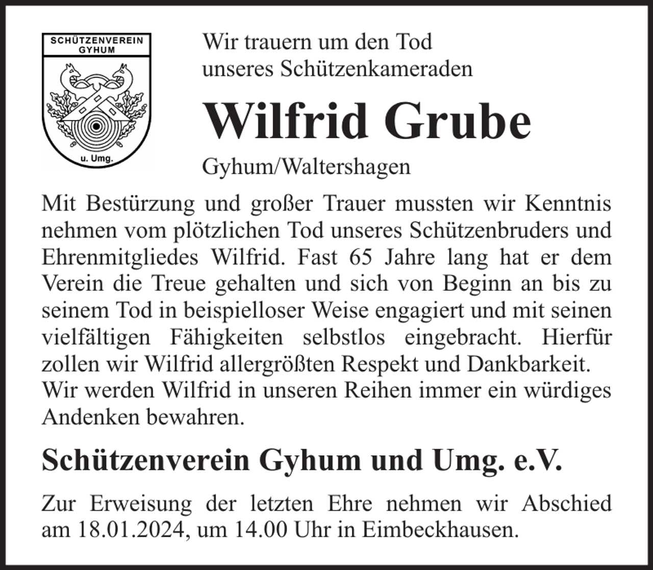 <p>Wir trauern um den Tod<br />unseres Schützenkameraden</p><p>Wilfrid Grube</p><p>Gyhum/Waltershagen</p><p>Mit Bestürzung und großer Trauer mussten wir Kenntnis<br />nehmen vom plötzlichen Tod unseres Schützenbruders und<br />Ehrenmitgliedes Wilfrid. Fast 65 Jahre lang hat er dem<br />Verein die Treue gehalten und sich von Beginn an bis zu<br />seinem Tod in beispielloser Weise engagiert und mit seinen<br />vielfältigen Fähigkeiten selbstlos eingebracht. Hierfür<br />zollen wir Wilfrid allergrößten Respekt und Dankbarkeit.<br />Wir werden Wilfrid in unseren Reihen immer ein würdiges<br />Andenken bewahren.</p><p>Schützenverein Gyhum und Umg. e.V.<br />Zur Erweisung der letzten Ehre nehmen wir Abschied<br />am 18.01.2024, um 14.00 Uhr in Eimbeckhausen.</p>