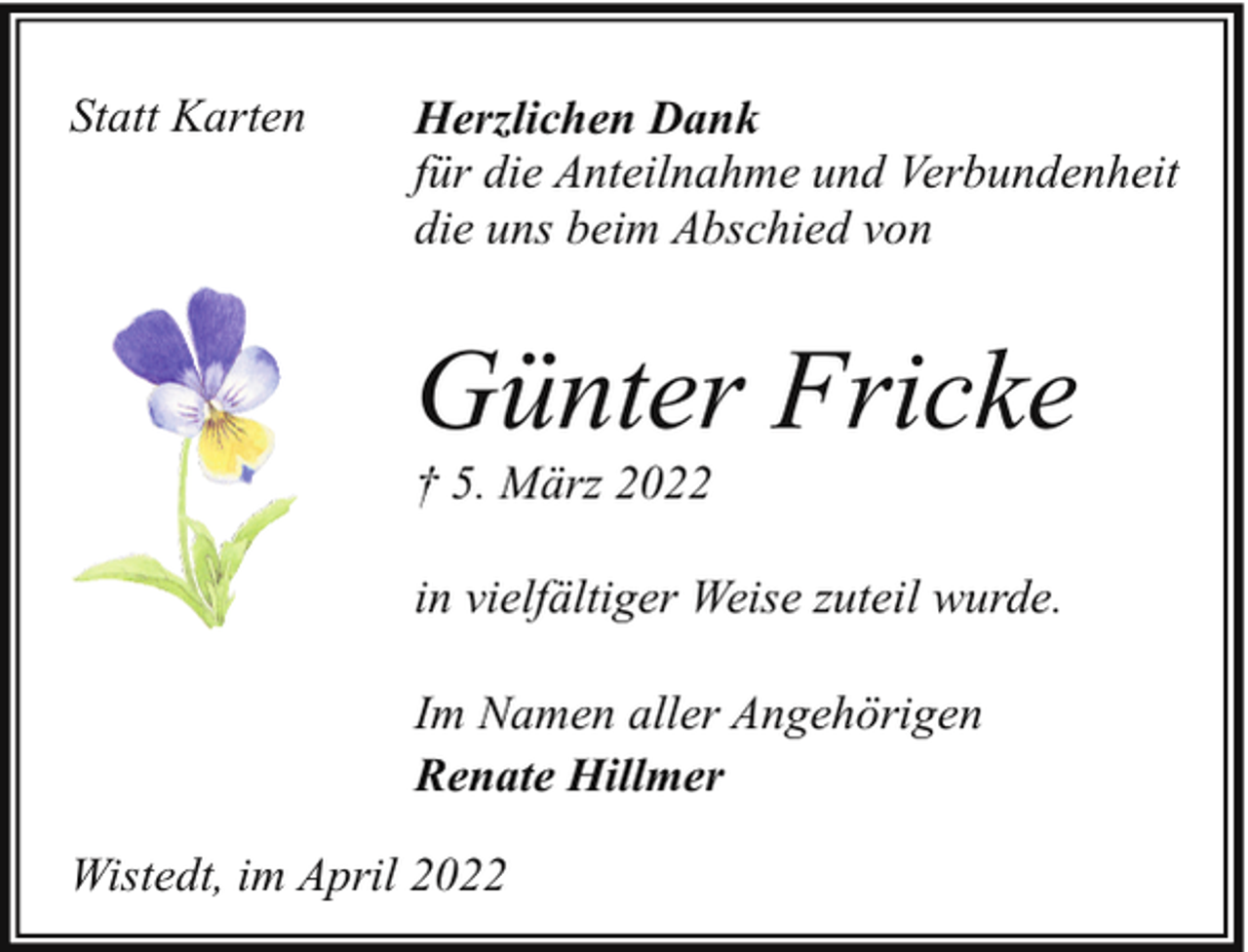<p>Statt Karten</p><p>Herzlichen Dank<br />für die Anteilnahme und Verbundenheit<br />die uns beim Abschied von</p><p>Günter Fricke<br />† 5. März 2022</p><p>in vielfältiger Weise zuteil wurde.<br />Im Namen aller Angehörigen<br />Renate Hillmer<br />Wistedt, im April 2022</p>