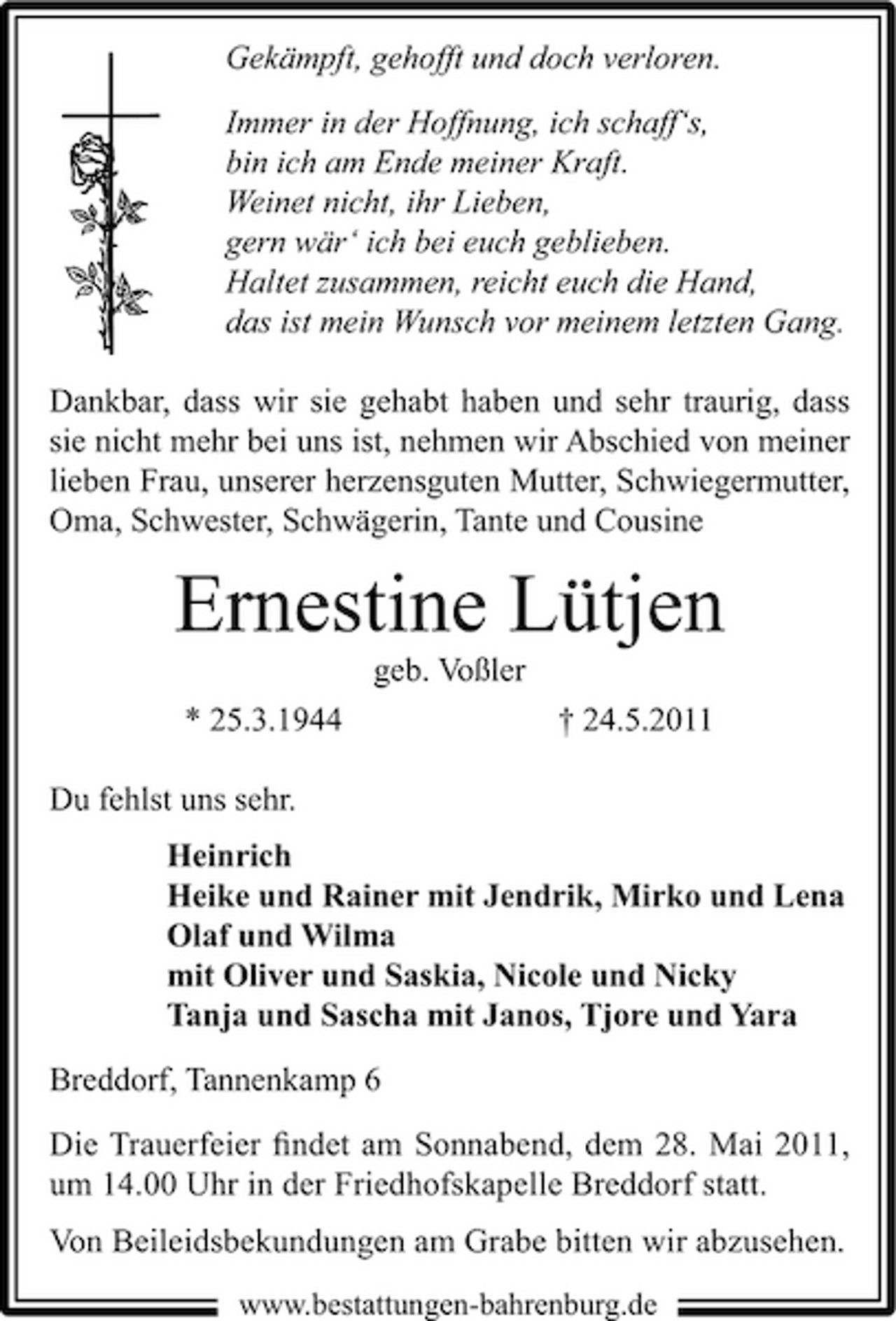 <p>Gekämpft, gehofft und doch verloren. Immer in der Hoffnung, ich schaff‘s, bin ich am Ende meiner Kraft. Weinet nicht, ihr Lieben, gern wär‘ ich bei euch geblieben. Haltet zusammen, reicht euch die Hand, das ist mein Wunsch vor meinem letzten Gang. Dankbar, dass wir sie gehabt haben und sehr traurig, dass sie nicht mehr bei uns ist, nehmen wir Abschied von meiner lieben Frau, unserer herzensguten Mutter, Schwiegermutter, Oma, Schwester, Schwägerin, Tante und Cousine</p><p>Ernestine Lütjen<br />geb. Voßler * 25.3.1944 Du fehlst uns sehr. Heinrich Heike und Rainer mit Jendrik, Mirko und Lena Olaf und Wilma mit Oliver und Saskia, Nicole und Nicky Tanja und Sascha mit Janos, Tjore und Yara Breddorf, Tannenkamp 6 Die Trauerfeier ﬁndet am Sonnabend, dem 28. Mai 2011, um 14.00 Uhr in der Friedhofskapelle Breddorf statt. Von Beileidsbekundungen am Grabe bitten wir abzusehen.<br />www.bestattungen-bahrenburg.de</p><p>† 24.5.2011</p>