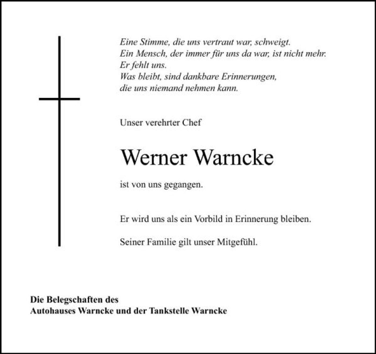 <p>Eine Stimme, die uns vertraut war, schweigt. Ein Mensch, der immer für uns da war, ist nicht mehr. Er fehlt uns. Was bleibt, sind dankbare Erinnerungen, die uns niemand nehmen kann.</p><p>Unser verehrter Chef</p><p>Werner Warncke<br />ist von uns gegangen. Er wird uns als ein Vorbild in Erinnerung bleiben. Seiner Familie gilt unser Mitgefühl.</p><p>Die Belegschaften des Autohauses Warncke und der Tankstelle Warncke</p>