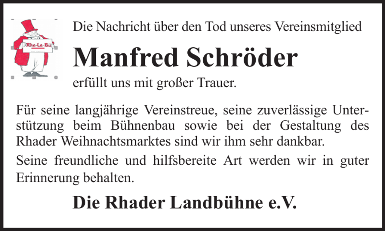 <p>Die Nachricht über den Tod unseres Vereinsmitglied</p><p>Manfred Schröder<br />erfüllt uns mit großer Trauer.<br />Für seine langjährige Vereinstreue, seine zuverlässige Unterstützung beim Bühnenbau sowie bei der Gestaltung des<br />Rhader Weihnachtsmarktes sind wir ihm sehr dankbar.<br />Seine freundliche und hilfsbereite Art werden wir in guter<br />Erinnerung behalten.</p><p>Die Rhader Landbühne e.V.</p>