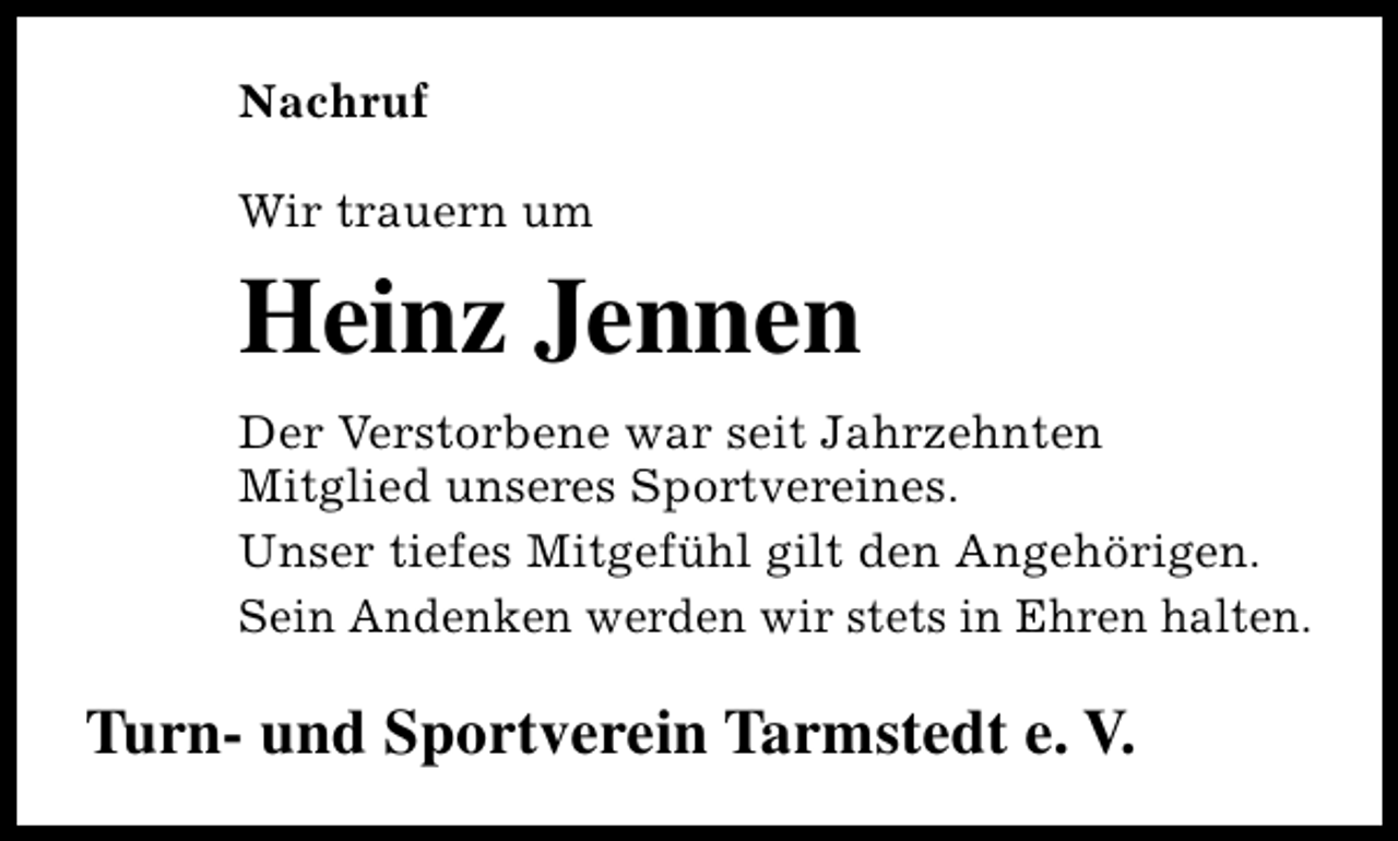 <p>Nachruf<br />Wir trauern um</p><p>Heinz Jennen<br />Der Verstorbene war seit Jahrzehnten<br />Mitglied unseres Sportvereines.<br />Unser tiefes Mitgefühl gilt den Angehörigen.<br />Sein Andenken werden wir stets in Ehren halten.</p><p>Turn- und Sportverein Tarmstedt e. V.</p>