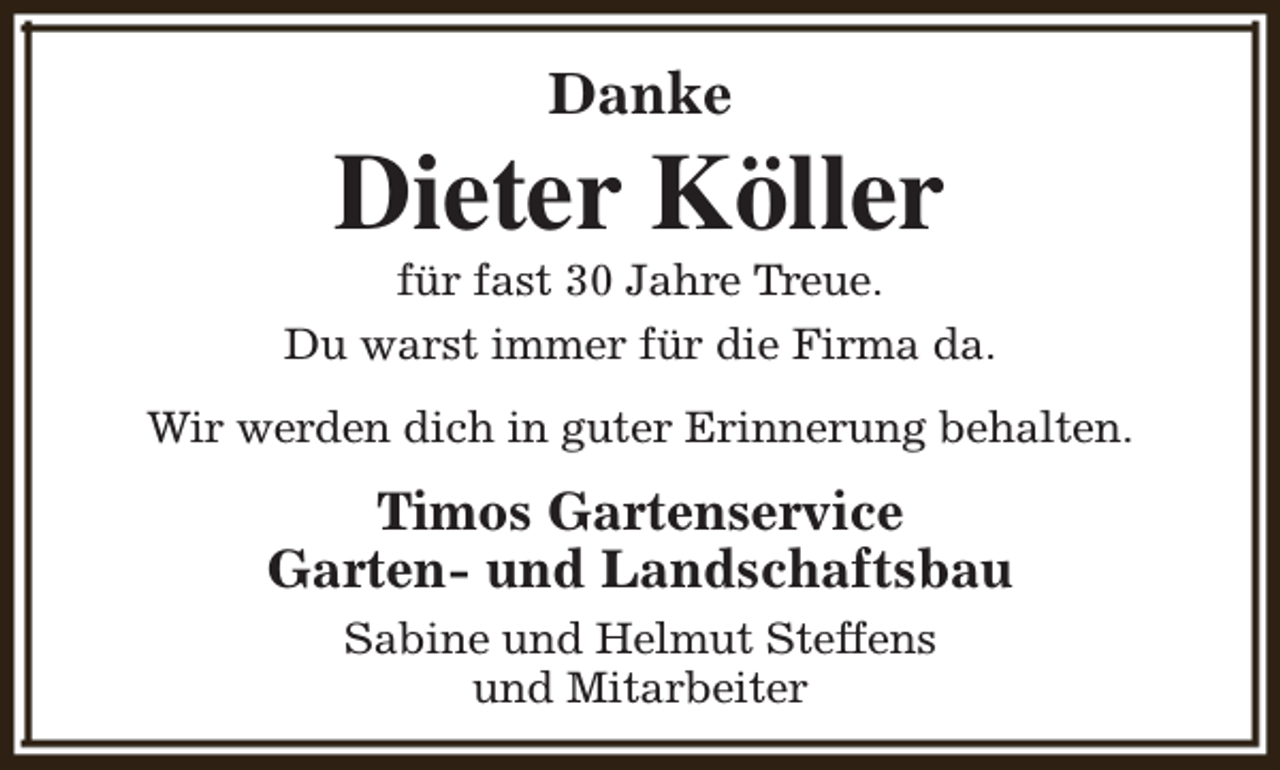 <p>Danke</p><p>Dieter Köller</p><p>für fast 30 Jahre Treue.<br />Du warst immer für die Firma da.<br />Wir werden dich in guter Erinnerung behalten.</p><p>Timos Gartenservice<br />Garten- und Landschaftsbau<br />Sabine und Helmut Steffens<br />und Mitarbeiter</p>