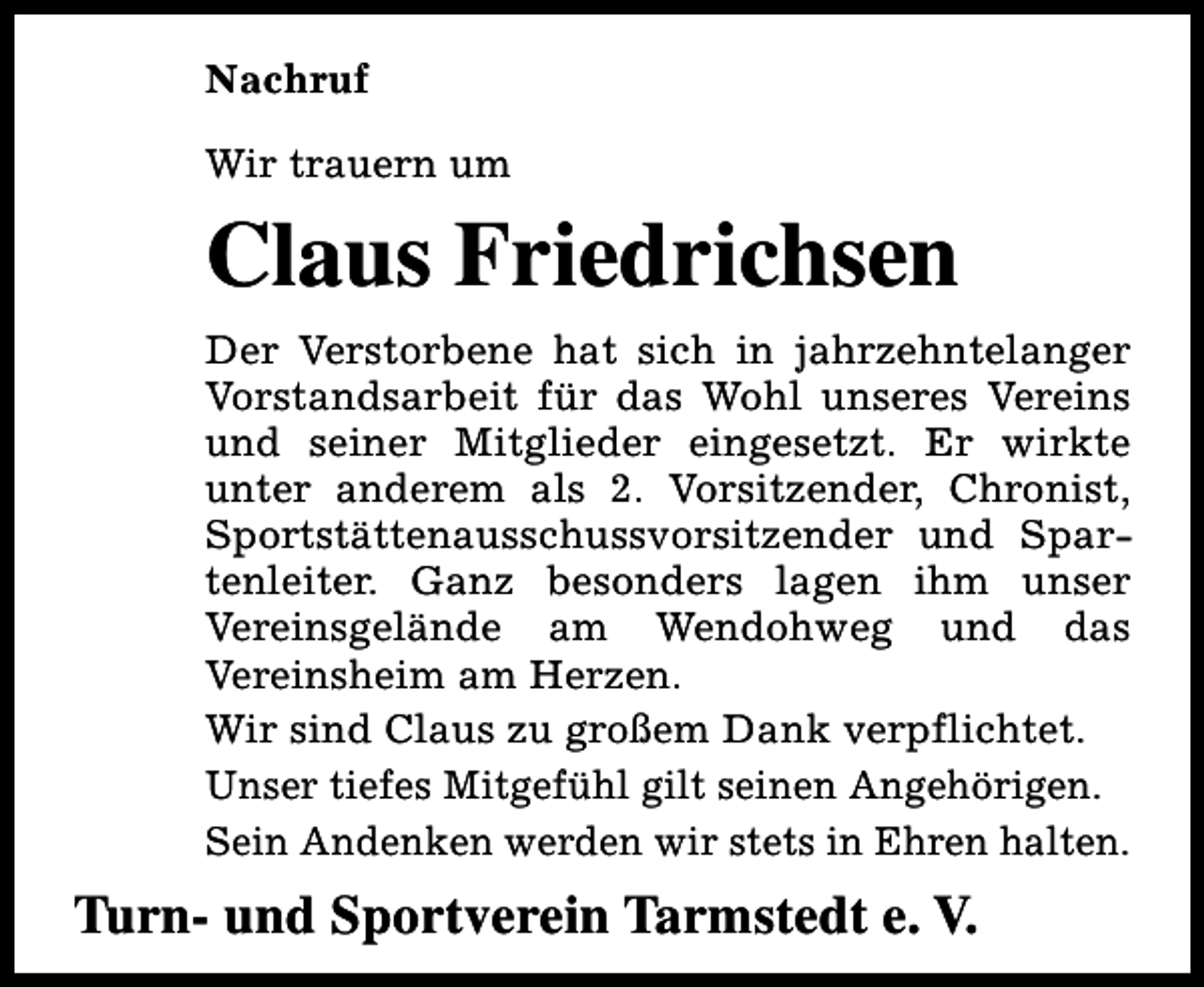 <p>Nachruf<br />Wir trauern um</p><p>Claus Friedrichsen<br />Der Verstorbene hat sich in jahrzehntelanger<br />Vorstandsarbeit für das Wohl unseres Vereins<br />und seiner Mitglieder eingesetzt. Er wirkte<br />unter anderem als 2. Vorsitzender, Chronist,<br />Sportstättenausschussvorsitzender und Spartenleiter. Ganz besonders lagen ihm unser<br />Vereinsgelände am Wendohweg und das<br />Vereinsheim am Herzen.<br />Wir sind Claus zu großem Dank verpflichtet.<br />Unser tiefes Mitgefühl gilt seinen Angehörigen.<br />Sein Andenken werden wir stets in Ehren halten.</p><p>Turn- und Sportverein Tarmstedt e. V.</p>