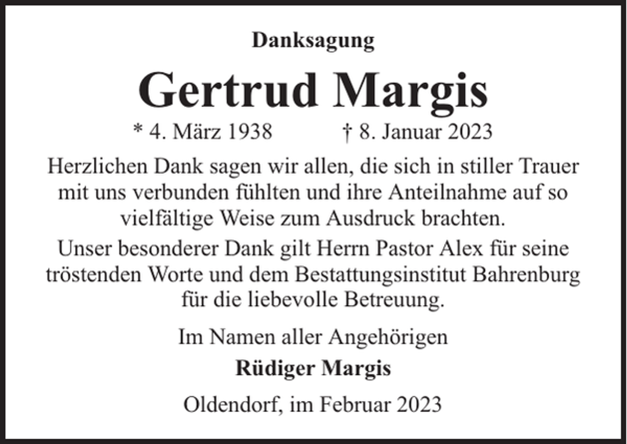 <p>Danksagung</p><p>Gertrud Margis</p><p>* 4. März 1938</p><p>† 8. Januar 2023</p><p>Herzlichen Dank sagen wir allen, die sich in stiller Trauer<br />mit uns verbunden fühlten und ihre Anteilnahme auf so<br />vielfältige Weise zum Ausdruck brachten.<br />Unser besonderer Dank gilt Herrn Pastor Alex für seine<br />tröstenden Worte und dem Bestattungsinstitut Bahrenburg<br />für die liebevolle Betreuung.<br />Im Namen aller Angehörigen<br />Rüdiger Margis<br />Oldendorf, im Februar 2023</p>