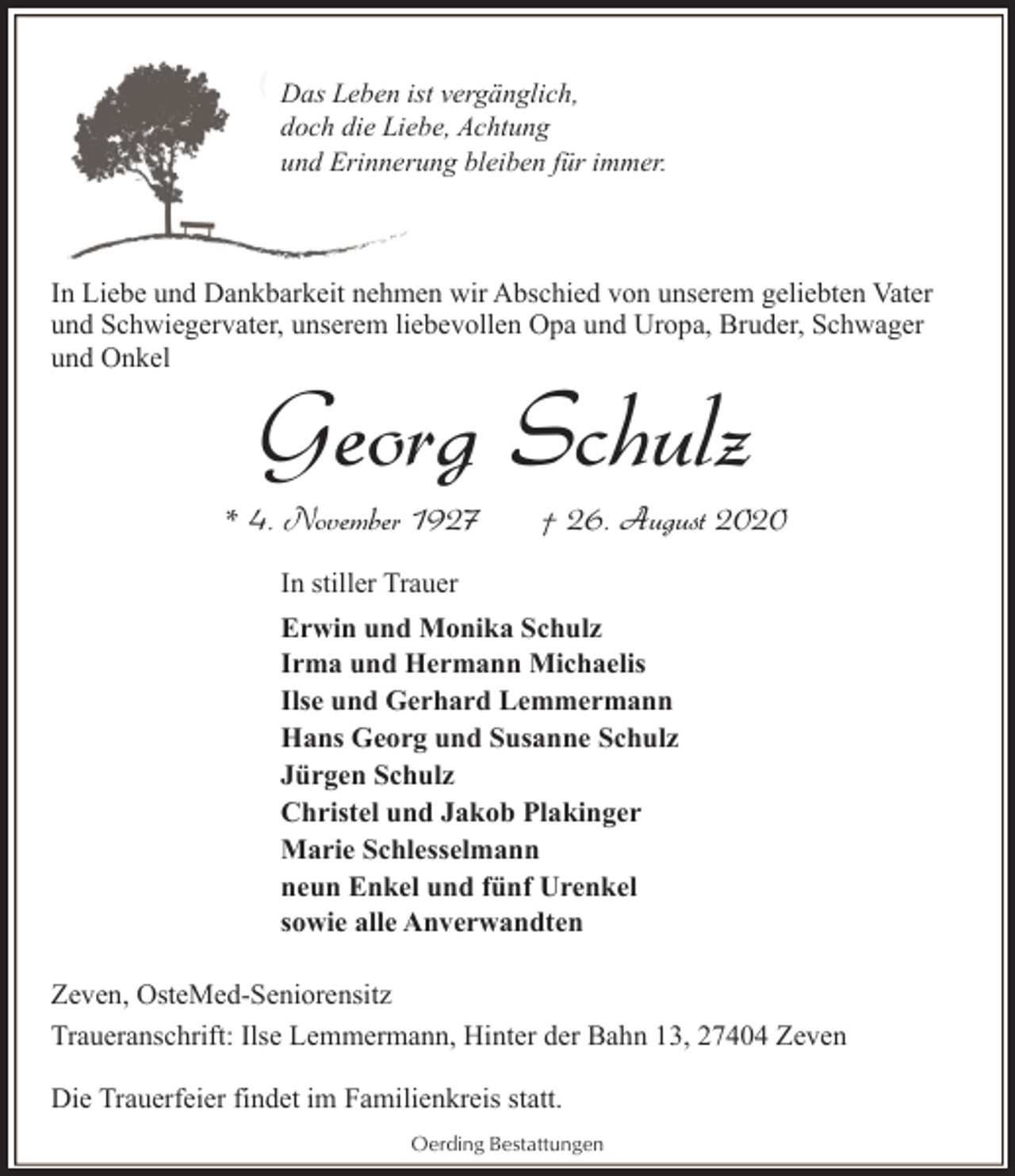 <p>Das Leben ist vergänglich,<br />doch die Liebe, Achtung<br />und Erinnerung bleiben für immer.</p><p>In Liebe und Dankbarkeit nehmen wir Abschied von unserem geliebten Vater<br />und Schwiegervater, unserem liebevollen Opa und Uropa, Bruder, Schwager<br />und Onkel</p><p>Georg Schulz</p><p>* 4. November 1927</p><p>† 26. August 2020</p><p>In stiller Trauer<br />Erwin und Monika Schulz<br />Irma und Hermann Michaelis<br />Ilse und Gerhard Lemmermann<br />Hans Georg und Susanne Schulz<br />Jürgen Schulz<br />Christel und Jakob Plakinger<br />Marie Schlesselmann<br />neun Enkel und fünf Urenkel<br />sowie alle Anverwandten<br />Zeven, OsteMed-Seniorensitz<br />Traueranschrift: Ilse Lemmermann, Hinter der Bahn 13, 27404 Zeven<br />Die Trauerfeier findet im Familienkreis statt.<br />Oerding Bestattungen</p>