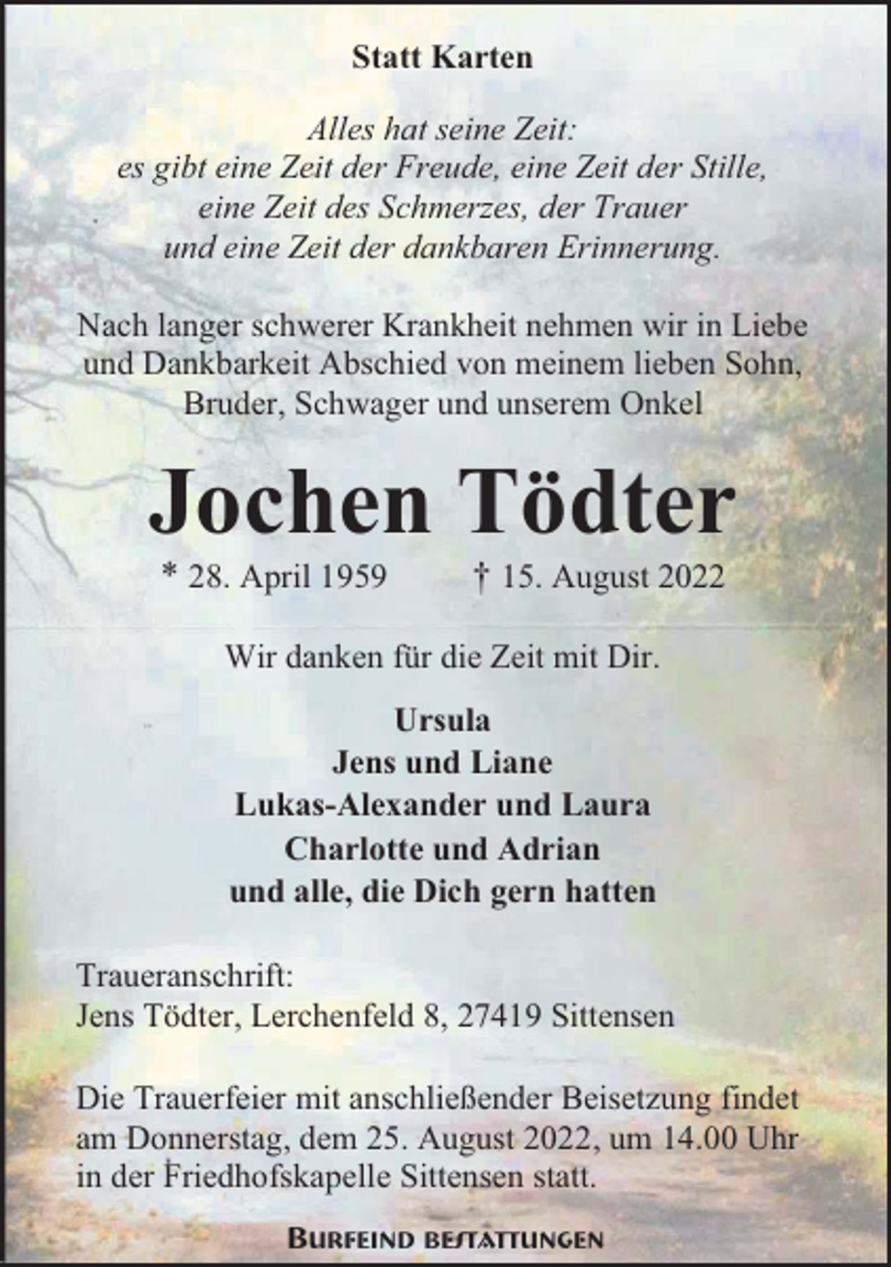 <p>Statt Karten<br />Alles hat seine Zeit:<br />es gibt eine Zeit der Freude, eine Zeit der Stille,<br />eine Zeit des Schmerzes, der Trauer<br />und eine Zeit der dankbaren Erinnerung.<br />Nach langer schwerer Krankheit nehmen wir in Liebe<br />und Dankbarkeit Abschied von meinem lieben Sohn,<br />Bruder, Schwager und unserem Onkel</p><p>Jochen Tödter<br />* 28. April 1959</p><p>† 15. August 2022</p><p>Wir danken für die Zeit mit Dir.<br />Ursula<br />Jens und Liane<br />Lukas-Alexander und Laura<br />Charlotte und Adrian<br />und alle, die Dich gern hatten<br />Traueranschrift:<br />Jens Tödter, Lerchenfeld 8, 27419 Sittensen<br />Die Trauerfeier mit anschließender Beisetzung findet<br />am Donnerstag, dem 25. August 2022, um 14.00 Uhr<br />in der Friedhofskapelle Sittensen statt.<br />Burfeind Bestattungen</p>