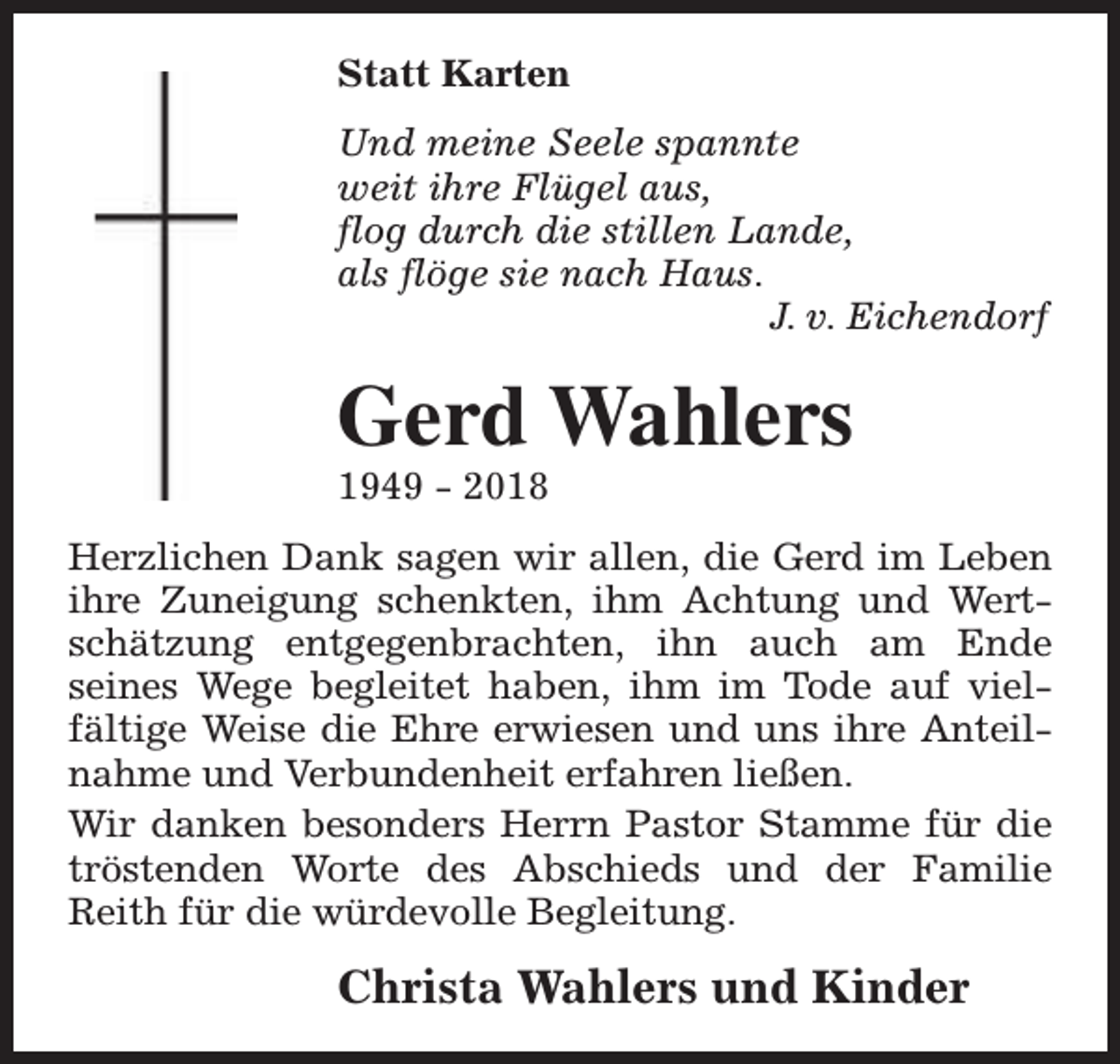 <p>Statt Karten<br />Und meine Seele spannte<br />weit ihre Flügel aus,<br />flog durch die stillen Lande,<br />als flöge sie nach Haus.<br />J. v. Eichendorf</p><p>Gerd Wahlers<br />1949 - 2018</p><p>Herzlichen Dank sagen wir allen, die Gerd im Leben<br />ihre Zuneigung schenkten, ihm Achtung und Wertschätzung entgegenbrachten, ihn auch am Ende<br />seines Wege begleitet haben, ihm im Tode auf vielfältige Weise die Ehre erwiesen und uns ihre Anteilnahme und Verbundenheit erfahren ließen.<br />Wir danken besonders Herrn Pastor Stamme für die<br />tröstenden Worte des Abschieds und der Familie<br />Reith für die würdevolle Begleitung.</p><p>Christa Wahlers und Kinder</p>