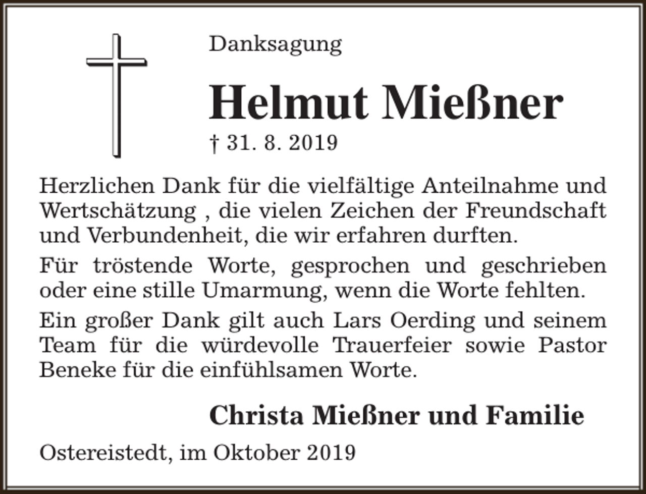 <p>Danksagung</p><p>Helmut Mießner</p><p>† 31. 8. 2019</p><p>Herzlichen Dank für die vielfältige Anteilnahme und<br />Wertschätzung , die vielen Zeichen der Freundschaft<br />und Verbundenheit, die wir erfahren durften.<br />Für tröstende Worte, gesprochen und geschrieben<br />oder eine stille Umarmung, wenn die Worte fehlten.<br />Ein großer Dank gilt auch Lars Oerding und seinem<br />Team für die würdevolle Trauerfeier sowie Pastor<br />Beneke für die einfühlsamen Worte.</p><p>Christa Mießner und Familie<br />Ostereistedt, im Oktober 2019</p>