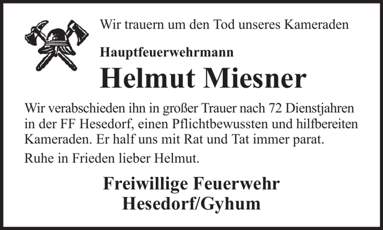 <p>Wir trauern um den Tod unseres Kameraden<br />Hauptfeuerwehrmann</p><p>Helmut Miesner<br />Wir verabschieden ihn in großer Trauer nach 72 Dienstjahren<br />in der FF Hesedorf, einen Pflichtbewussten und hilfbereiten<br />Kameraden. Er half uns mit Rat und Tat immer parat.<br />Ruhe in Frieden lieber Helmut.</p><p>Freiwillige Feuerwehr<br />Hesedorf/Gyhum</p>