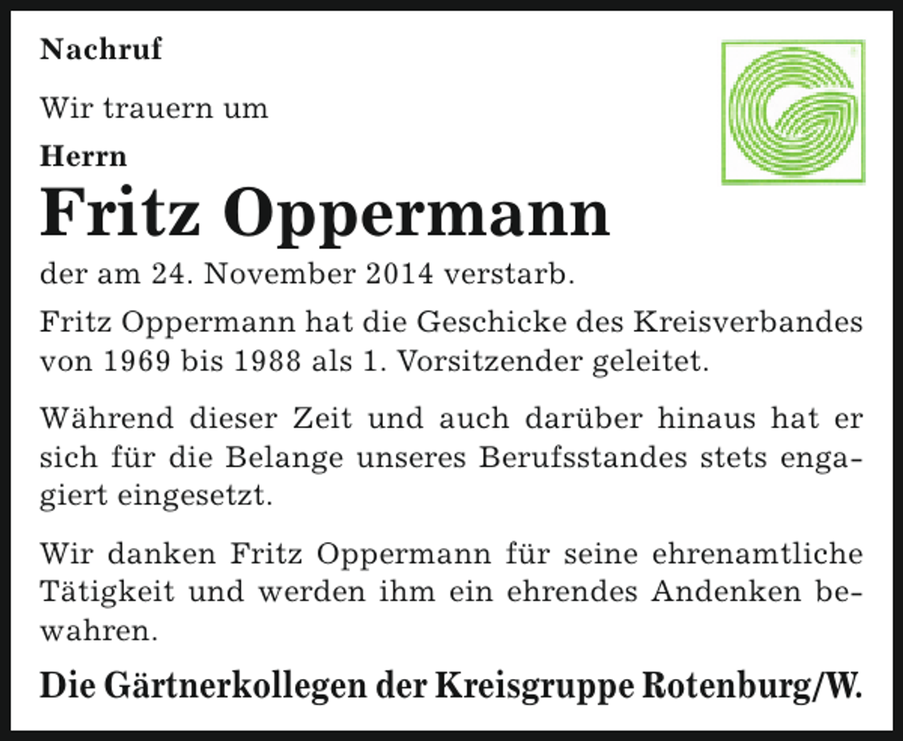 <p>Nachruf<br />Wir trauern um<br />Herrn</p><p>Fritz Oppermann<br />der am 24. November 2014 verstarb.</p><p>Fritz Oppermann hat die Geschicke des Kreisverbandes<br />von 1969 bis 1988 als 1. Vorsitzender geleitet.<br />Während dieser Zeit und auch darüber hinaus hat er<br />sich für die Belange unseres Berufsstandes stets engagiert eingesetzt.<br />Wir danken Fritz Oppermann für seine ehrenamtliche<br />Tätigkeit und werden ihm ein ehrendes Andenken bewahren.</p><p>Die Gärtnerkollegen der Kreisgruppe Rotenburg/W.</p>