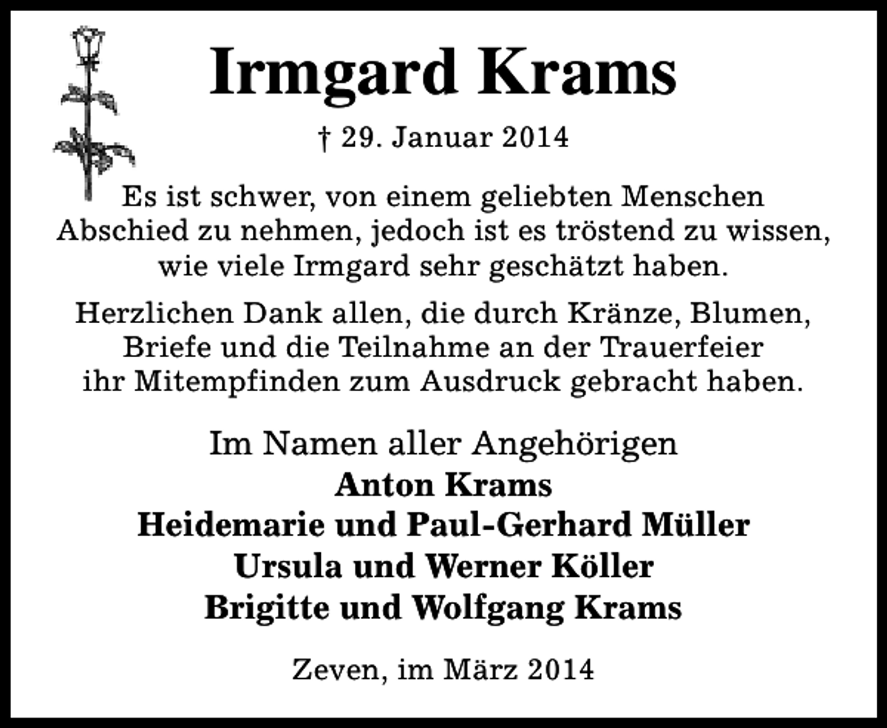 <p>Irmgard Krams<br />† 29. Januar 2014<br />Es ist schwer, von einem geliebten Menschen<br />Abschied zu nehmen, jedoch ist es tröstend zu wissen,<br />wie viele Irmgard sehr geschätzt haben.<br />Herzlichen Dank allen, die durch Kränze, Blumen,<br />Briefe und die Teilnahme an der Trauerfeier<br />ihr Mitempfinden zum Ausdruck gebracht haben.</p><p>Im Namen aller Angehörigen<br />Anton Krams<br />Heidemarie und Paul-Gerhard Müller<br />Ursula und Werner Köller<br />Brigitte und Wolfgang Krams<br />Zeven, im März 2014</p>