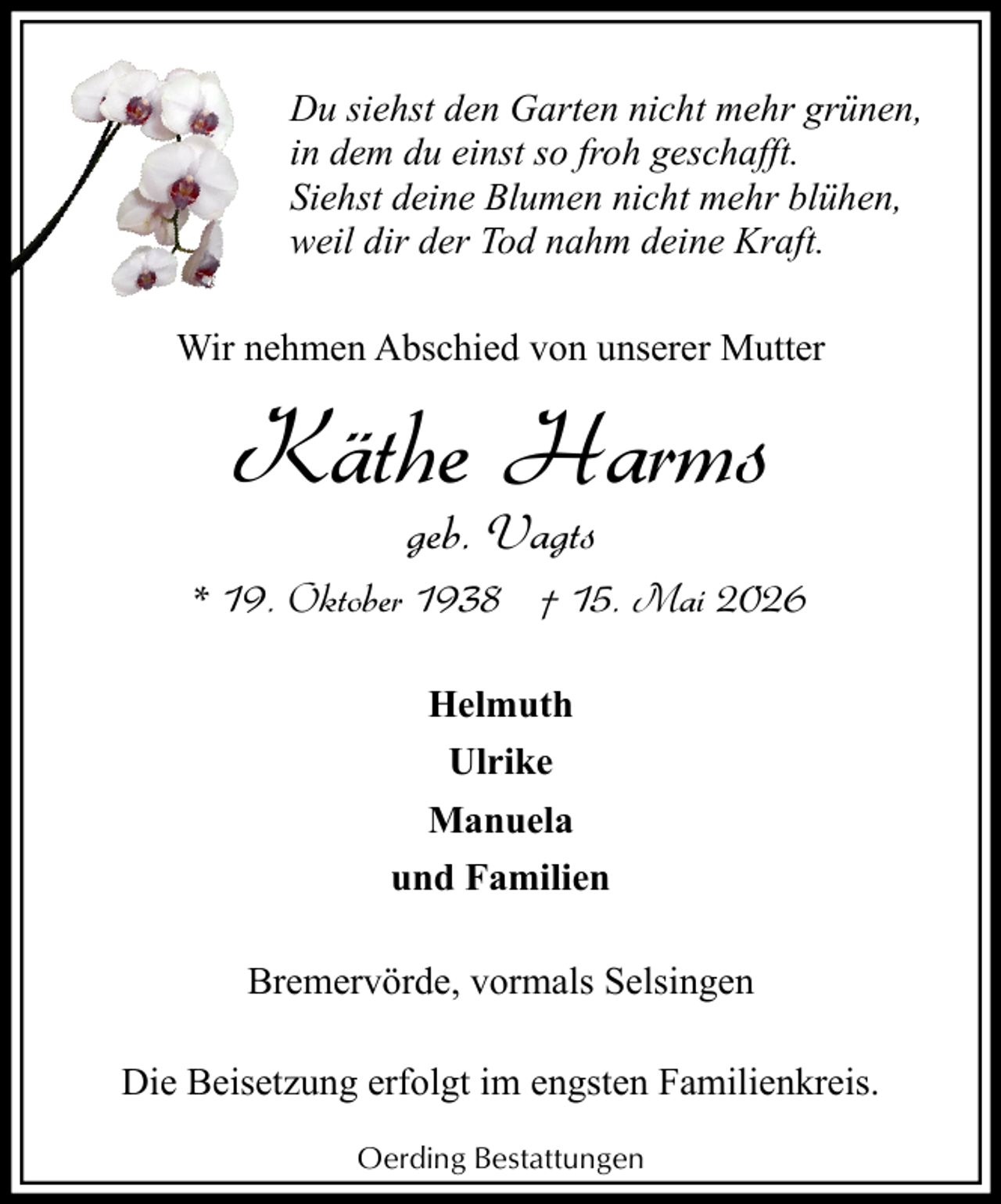 <p>Du siehst den Garten nicht mehr grünen,<br />in dem du einst so froh geschafft.<br />Siehst deine Blumen nicht mehr blühen,<br />weil dir der Tod nahm deine Kraft.<br />Wir nehmen Abschied von unserer Mutter</p><p>Käthe Harms<br />geb. Vagts<br />* 19. Oktober 1938 † 15. Mai 2026<br />Helmuth<br />Ulrike<br />Manuela<br />und Familien<br />Bremervörde, vormals Selsingen<br />Die Beisetzung erfolgt im engsten Familienkreis.<br />Oerding Bestattungen</p>