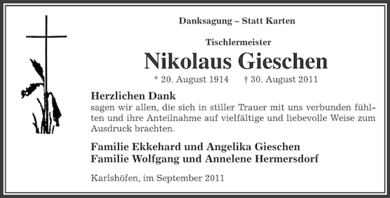 <p>Danksagung – Statt Karten<br />Tischlermeister</p><p>Nikolaus Gieschen<br />* 20. August 1914</p><p>† 30. August 2011</p><p>Herzlichen Dank<br />sagen wir allen, die sich in stiller Trauer mit uns verbunden fühlten und ihre Anteilnahme auf vielfältige und liebevolle Weise zum<br />Ausdruck brachten.</p><p>Familie Ekkehard und Angelika Gieschen<br />Familie Wolfgang und Annelene Hermersdorf<br />Karlshöfen, im September 2011</p>