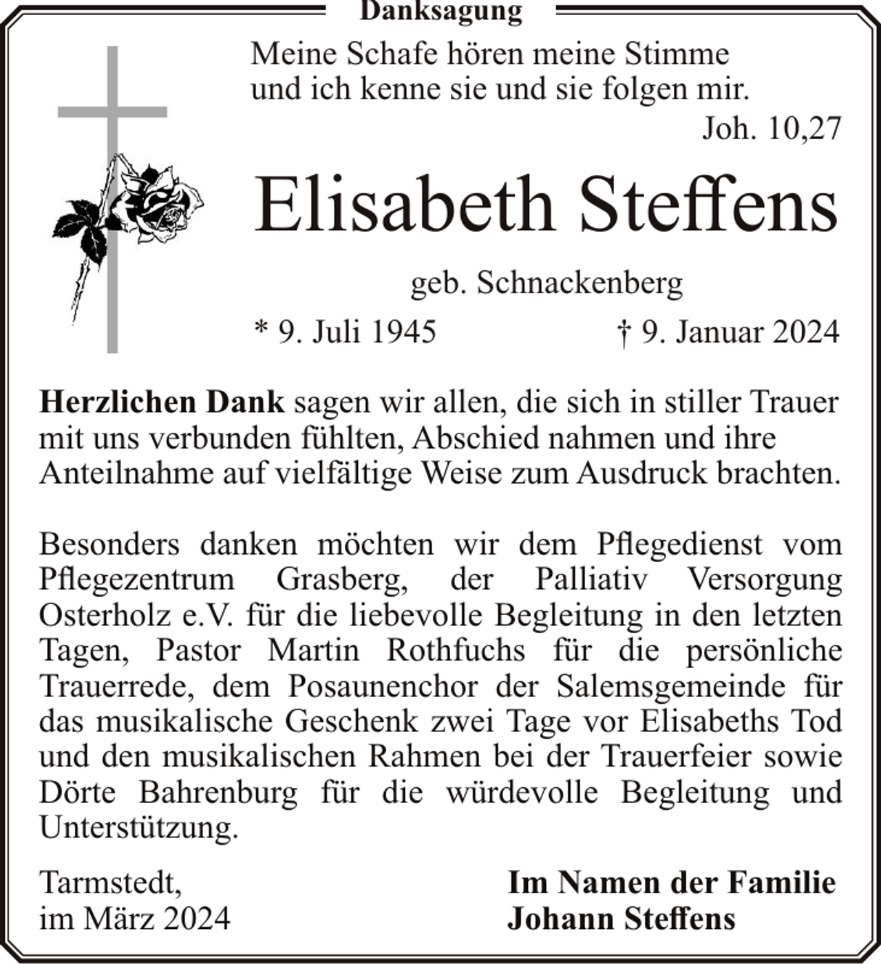<p>Danksagung</p><p>Meine Schafe hören meine Stimme<br />und ich kenne sie und sie folgen mir.<br />Joh. 10,27</p><p>Elisabeth Steffens<br />geb. Schnackenberg<br />* 9. Juli 1945<br />† 9. Januar 2024<br />Herzlichen Dank sagen wir allen, die sich in stiller Trauer<br />mit uns verbunden fühlten, Abschied nahmen und ihre<br />Anteilnahme auf vielfältige Weise zum Ausdruck brachten.<br />Besonders danken möchten wir dem Pflegedienst vom<br />Pflegezentrum Grasberg, der Palliativ Versorgung<br />Osterholz e.V. für die liebevolle Begleitung in den letzten<br />Tagen, Pastor Martin Rothfuchs für die persönliche<br />Trauerrede, dem Posaunenchor der Salemsgemeinde für<br />das musikalische Geschenk zwei Tage vor Elisabeths Tod<br />und den musikalischen Rahmen bei der Trauerfeier sowie<br />Dörte Bahrenburg für die würdevolle Begleitung und<br />Unterstützung.<br />Tarmstedt,<br />im März 2024</p><p>Im Namen der Familie<br />Johann Steffens</p>