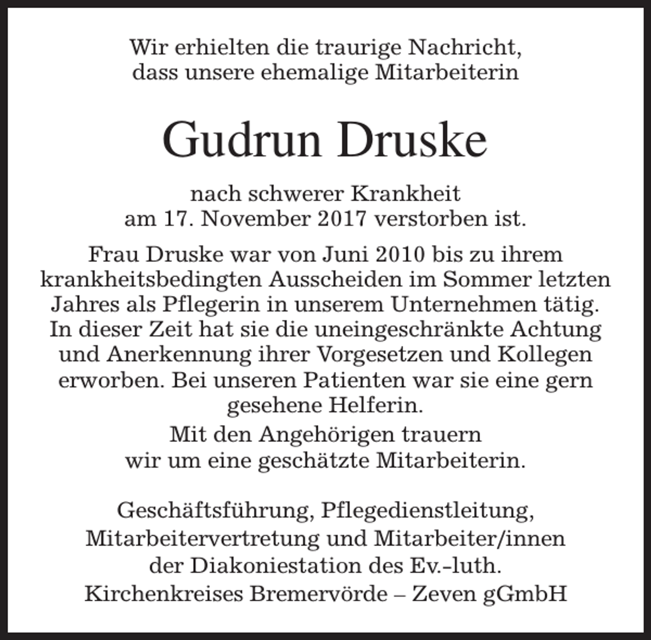 <p>Wir erhielten die traurige Nachricht,<br />dass unsere ehemalige Mitarbeiterin</p><p>Gudrun Druske<br />nach schwerer Krankheit<br />am 17. November 2017 verstorben ist.<br />Frau Druske war von Juni 2010 bis zu ihrem<br />krankheitsbedingten Ausscheiden im Sommer letzten<br />Jahres als Pflegerin in unserem Unternehmen tätig.<br />In dieser Zeit hat sie die uneingeschränkte Achtung<br />und Anerkennung ihrer Vorgesetzen und Kollegen<br />erworben. Bei unseren Patienten war sie eine gern<br />gesehene Helferin.<br />Mit den Angehörigen trauern<br />wir um eine geschätzte Mitarbeiterin.<br />Geschäftsführung, Pflegedienstleitung,<br />Mitarbeitervertretung und Mitarbeiter/innen<br />der Diakoniestation des Ev.-luth.<br />Kirchenkreises Bremervörde – Zeven gGmbH</p>