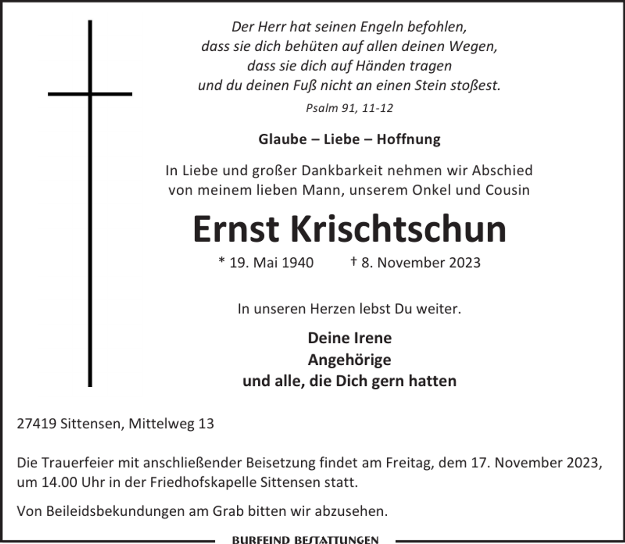 <p>Der Herr hat seinen Engeln befohlen,<br />dass sie dich behüten auf allen deinen Wegen,<br />dass sie dich auf Händen tragen<br />und du deinen Fuß nicht an einen Stein stoßest.<br />Psalm 91, 11-12</p><p>Glaube – Liebe – Hoffnung<br />In Liebe und großer Dankbarkeit nehmen wir Abschied<br />von meinem lieben Mann, unserem Onkel und Cousin</p><p>Ernst Krischtschun<br />* 19. Mai 1940</p><p>† 8. November 2023</p><p>In unseren Herzen lebst Du weiter.</p><p>Deine Irene<br />Angehörige<br />und alle, die Dich gern hatten<br />27419 Sittensen, Mittelweg 13<br />Die Trauerfeier mit anschließender Beisetzung findet am Freitag, dem 17. November 2023,<br />um 14.00 Uhr in der Friedhofskapelle Sittensen statt.<br />Von Beileidsbekundungen am Grab bitten wir abzusehen.</p>