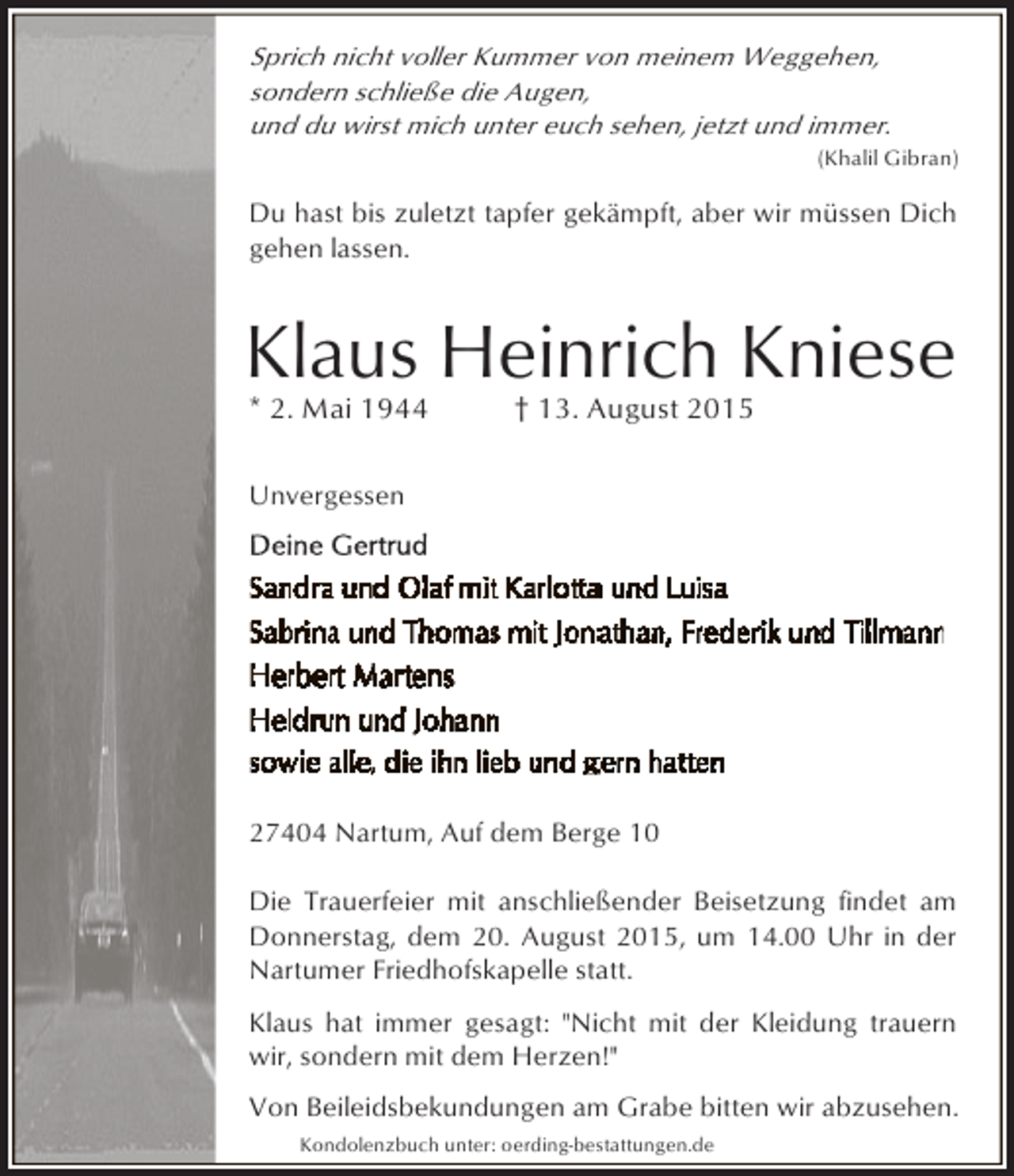 <p>Sprich nicht voller Kummer von meinem Weggehen,<br />sondern schließe die Augen,<br />und du wirst mich unter euch sehen, jetzt und immer.</p><p>(Khalil Gibran)</p><p>Du hast bis zuletzt tapfer gekämpft, aber wir müssen Dich<br />gehen lassen.</p><p>Klaus Heinrich Kniese<br />* 2. Mai 1944</p><p>† 13. August 2015</p><p>Unvergessen</p><p>27404 Nartum, Auf dem Berge 10<br />Die Trauerfeier mit anschließender Beisetzung findet am<br />Donnerstag, dem 20. August 2015, um 14.00 Uhr in der<br />Nartumer Friedhofskapelle statt.<br />Klaus hat immer gesagt: "Nicht mit der Kleidung trauern<br />wir, sondern mit dem Herzen!"<br />Von Beileidsbekundungen am Grabe bitten wir abzusehen.<br />Kondolenzbuch unter: oerding-bestattungen.de</p>