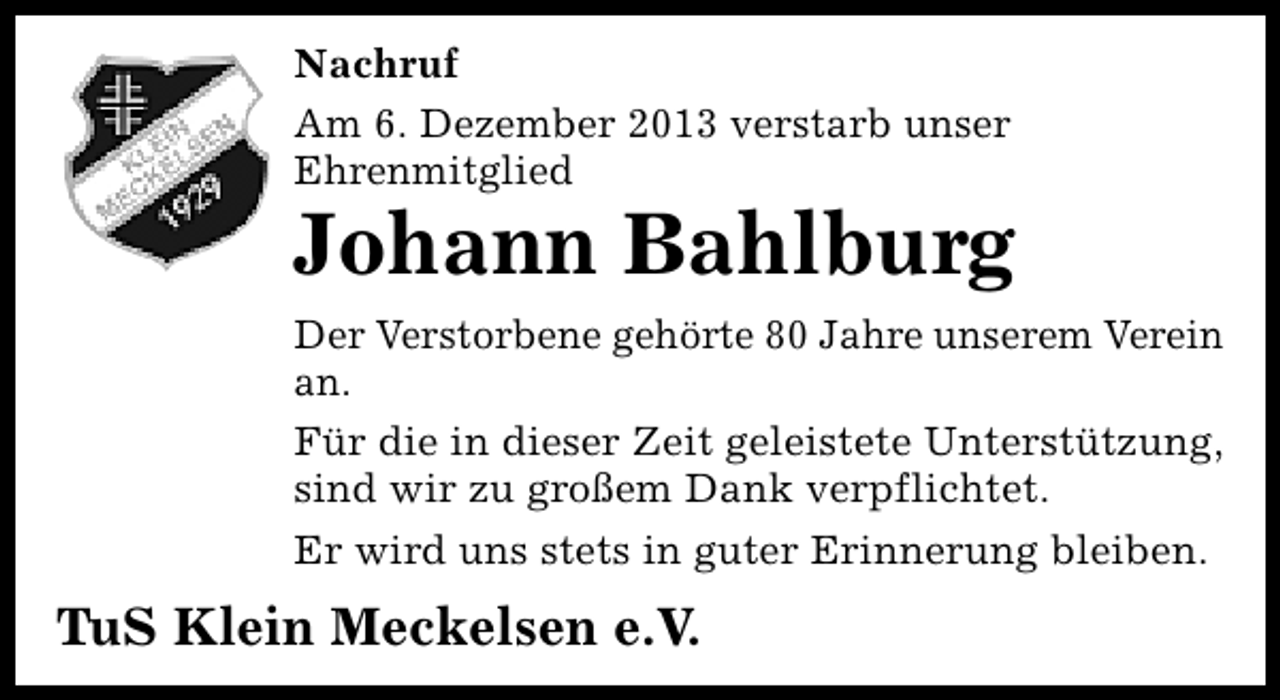 <p>Nachruf<br />Am 6. Dezember 2013 verstarb unser<br />Ehrenmitglied</p><p>Johann Bahlburg<br />Der Verstorbene gehörte 80 Jahre unserem Verein<br />an.<br />Für die in dieser Zeit geleistete Unterstützung,<br />sind wir zu großem Dank verpflichtet.<br />Er wird uns stets in guter Erinnerung bleiben.</p><p>TuS Klein Meckelsen e.V.</p>