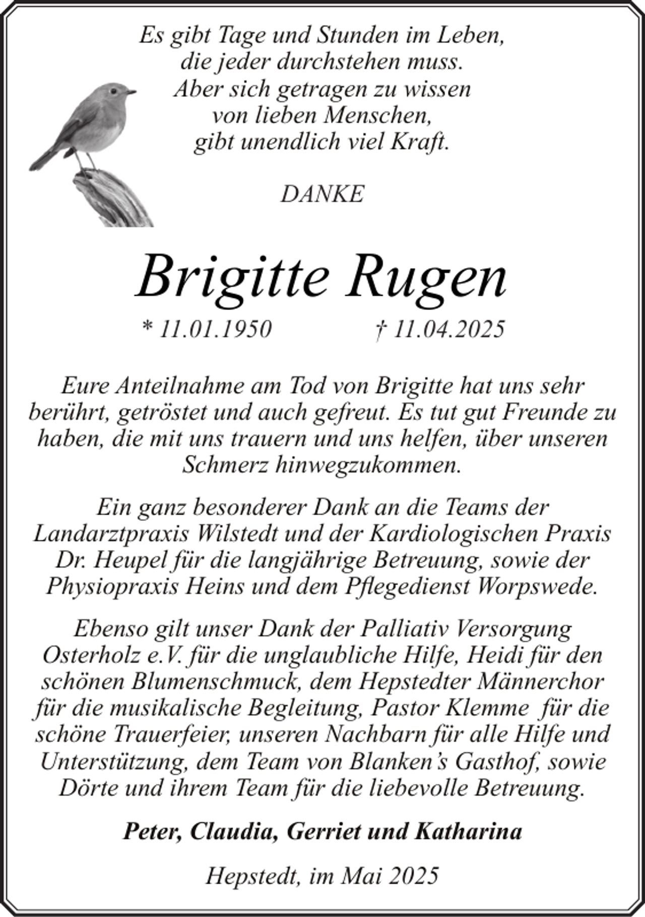 <p>Es gibt Tage und Stunden im Leben,<br />die jeder durchstehen muss.<br />Aber sich getragen zu wissen<br />von lieben Menschen,<br />gibt unendlich viel Kraft.<br />DANKE</p><p>Brigitte Rugen<br />* 11.01.1950</p><p>† 11.04.2025</p><p>Eure Anteilnahme am Tod von Brigitte hat uns sehr<br />berührt, getröstet und auch gefreut. Es tut gut Freunde zu<br />haben, die mit uns trauern und uns helfen, über unseren<br />Schmerz hinwegzukommen.<br />Ein ganz besonderer Dank an die Teams der<br />Landarztpraxis Wilstedt und der Kardiologischen Praxis<br />Dr. Heupel für die langjährige Betreuung, sowie der<br />Physiopraxis Heins und dem Pflegedienst Worpswede.<br />Ebenso gilt unser Dank der Palliativ Versorgung<br />Osterholz e.V. für die unglaubliche Hilfe, Heidi für den<br />schönen Blumenschmuck, dem Hepstedter Männerchor<br />für die musikalische Begleitung, Pastor Klemme für die<br />schöne Trauerfeier, unseren Nachbarn für alle Hilfe und<br />Unterstützung, dem Team von Blanken’s Gasthof, sowie<br />Dörte und ihrem Team für die liebevolle Betreuung.<br />Peter, Claudia, Gerriet und Katharina<br />Hepstedt, im Mai 2025</p>