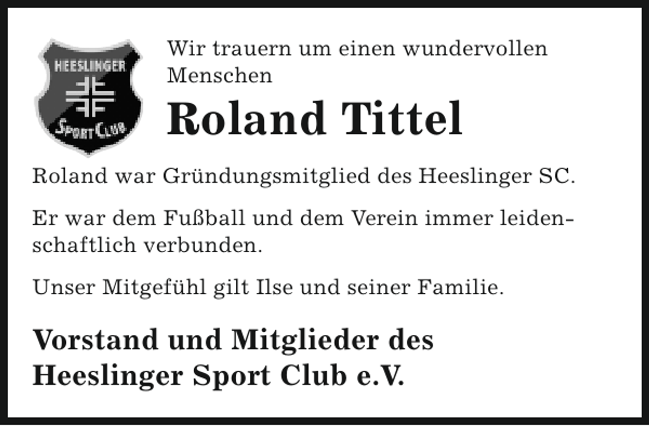 <p>Wir trauern um einen wundervollen<br />Menschen</p><p>Roland Tittel</p><p>Roland war Gründungsmitglied des Heeslinger SC.<br />Er war dem Fußball und dem Verein immer leidenschaftlich verbunden.<br />Unser Mitgefühl gilt Ilse und seiner Familie.</p><p>Vorstand und Mitglieder des<br />Heeslinger Sport Club e.V.</p>