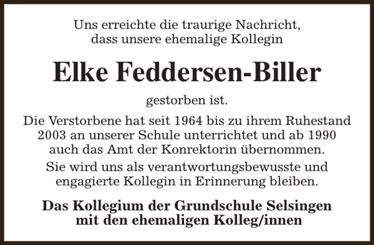 <p>Uns erreichte die traurige Nachricht,<br />dass unsere ehemalige Kollegin</p><p>Elke Feddersen-Biller<br />gestorben ist.<br />Die Verstorbene hat seit 1964 bis zu ihrem Ruhestand<br />2003 an unserer Schule unterrichtet und ab 1990<br />auch das Amt der Konrektorin übernommen.<br />Sie wird uns als verantwortungsbewusste und<br />engagierte Kollegin in Erinnerung bleiben.</p><p>Das Kollegium der Grundschule Selsingen<br />mit den ehemaligen Kolleg/innen</p>