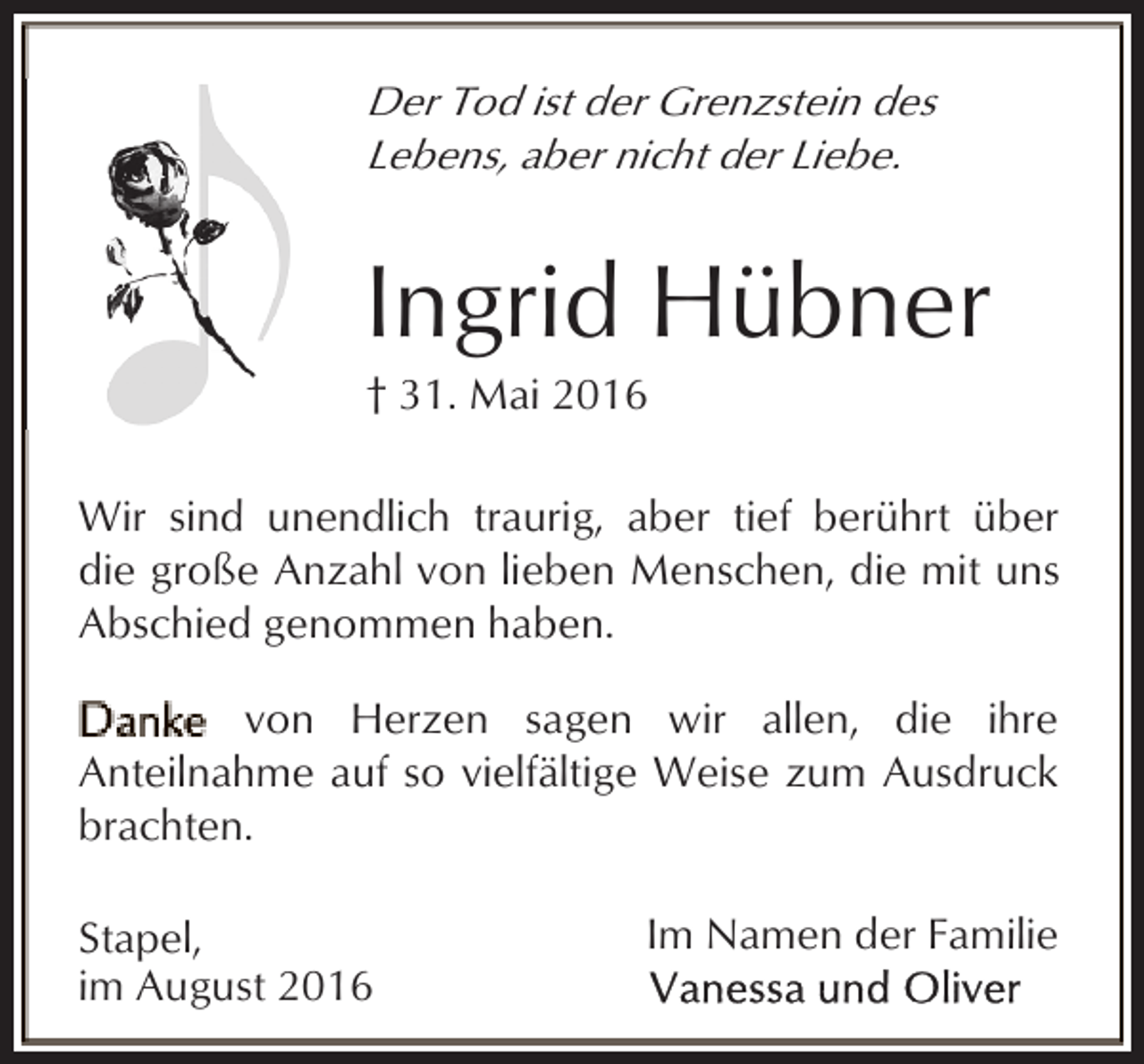 <p>Der Tod ist der Grenzstein des<br />Lebens, aber nicht der Liebe.</p><p>Ingrid Hübner</p><p>† 31. Mai 2016</p><p>Wir sind unendlich traurig, aber tief berührt über<br />die große Anzahl von lieben Menschen, die mit uns<br />Abschied genommen haben.<br />von Herzen sagen wir allen, die ihre<br />Anteilnahme auf so vielfältige Weise zum Ausdruck<br />brachten.<br />Stapel,<br />im August 2016</p><p>Im Namen der Familie</p>