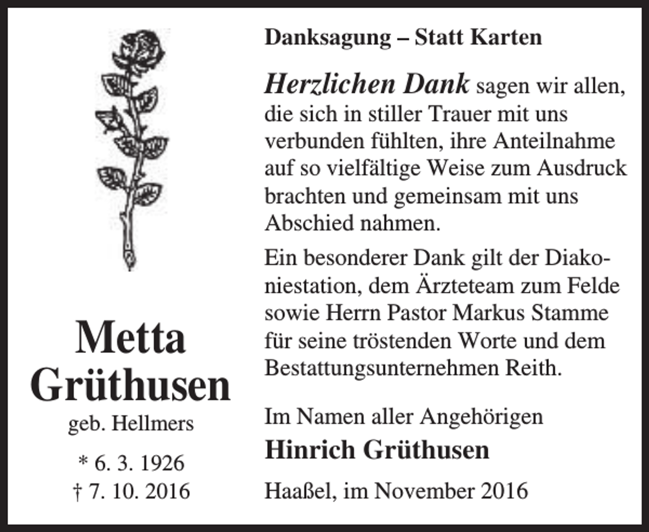 <p>Danksagung – Statt Karten</p><p>Metta<br />Grüthusen</p><p>Herzlichen Dank sagen wir allen,<br />die sich in stiller Trauer mit uns<br />verbunden fühlten, ihre Anteilnahme<br />auf so vielfältige Weise zum Ausdruck<br />brachten und gemeinsam mit uns<br />Abschied nahmen.<br />Ein besonderer Dank gilt der Diakoniestation, dem Ärzteteam zum Felde<br />sowie Herrn Pastor Markus Stamme<br />für seine tröstenden Worte und dem<br />Bestattungsunternehmen Reith.</p><p>geb. Hellmers</p><p>Im Namen aller Angehörigen</p><p>* 6. 3. 1926<br />† 7. 10. 2016</p><p>Haaßel, im November 2016</p><p>Hinrich Grüthusen</p>