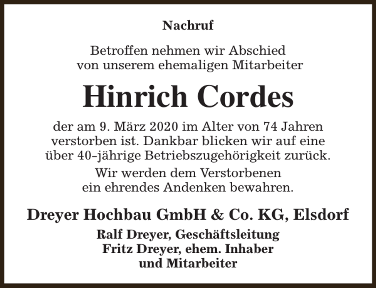 <p>Nachruf<br />Betroffen nehmen wir Abschied<br />von unserem ehemaligen Mitarbeiter</p><p>Hinrich Cordes<br />der am 9. März 2020 im Alter von 74 Jahren<br />verstorben ist. Dankbar blicken wir auf eine<br />über 40-jährige Betriebszugehörigkeit zurück.<br />Wir werden dem Verstorbenen<br />ein ehrendes Andenken bewahren.</p><p>Dreyer Hochbau GmbH &amp; Co. KG, Elsdorf<br />Ralf Dreyer, Geschäftsleitung<br />Fritz Dreyer, ehem. Inhaber<br />und Mitarbeiter</p>