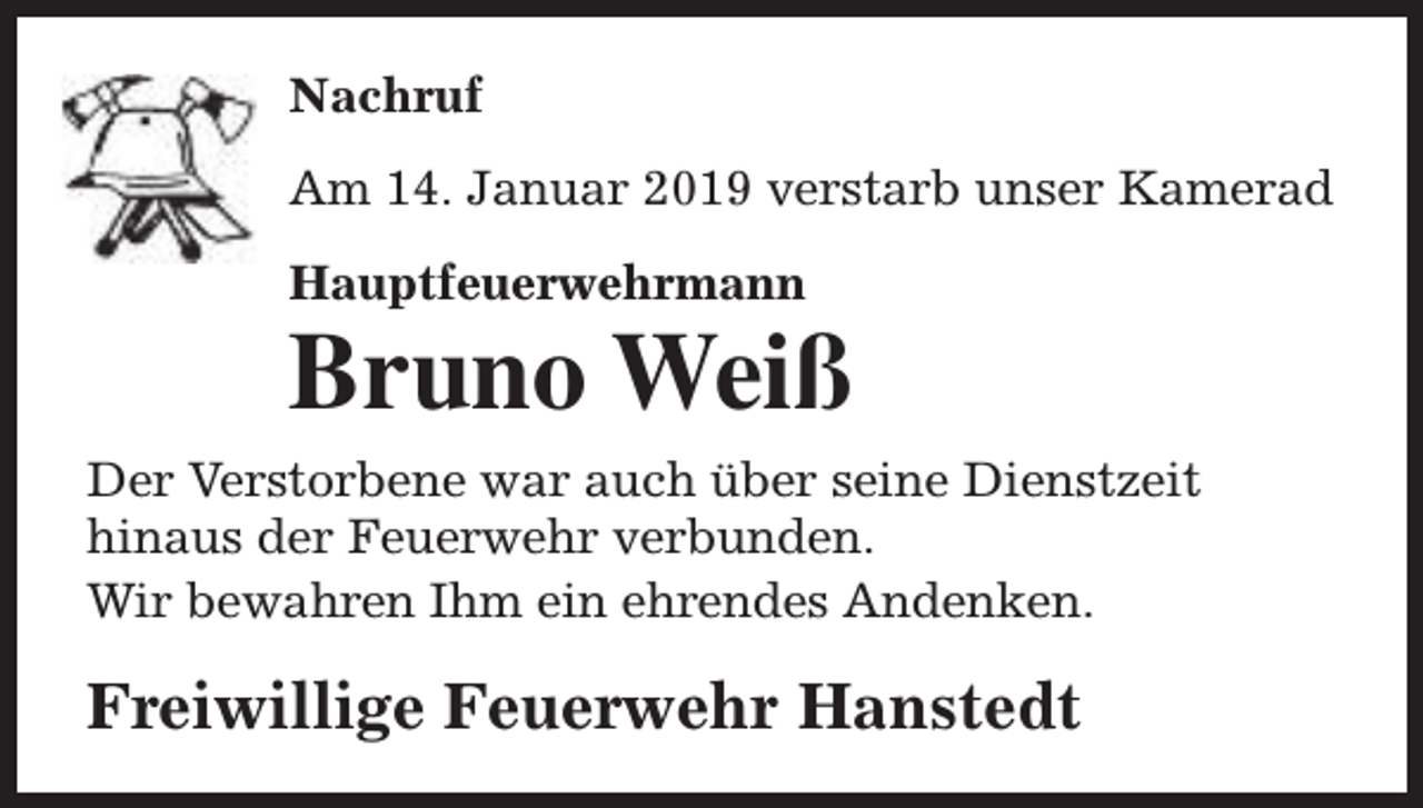<p>Nachruf<br />Am 14. Januar 2019 verstarb unser Kamerad<br />Hauptfeuerwehrmann</p><p>Bruno Weiß</p><p>Der Verstorbene war auch über seine Dienstzeit<br />hinaus der Feuerwehr verbunden.<br />Wir bewahren Ihm ein ehrendes Andenken.</p><p>Freiwillige Feuerwehr Hanstedt</p>