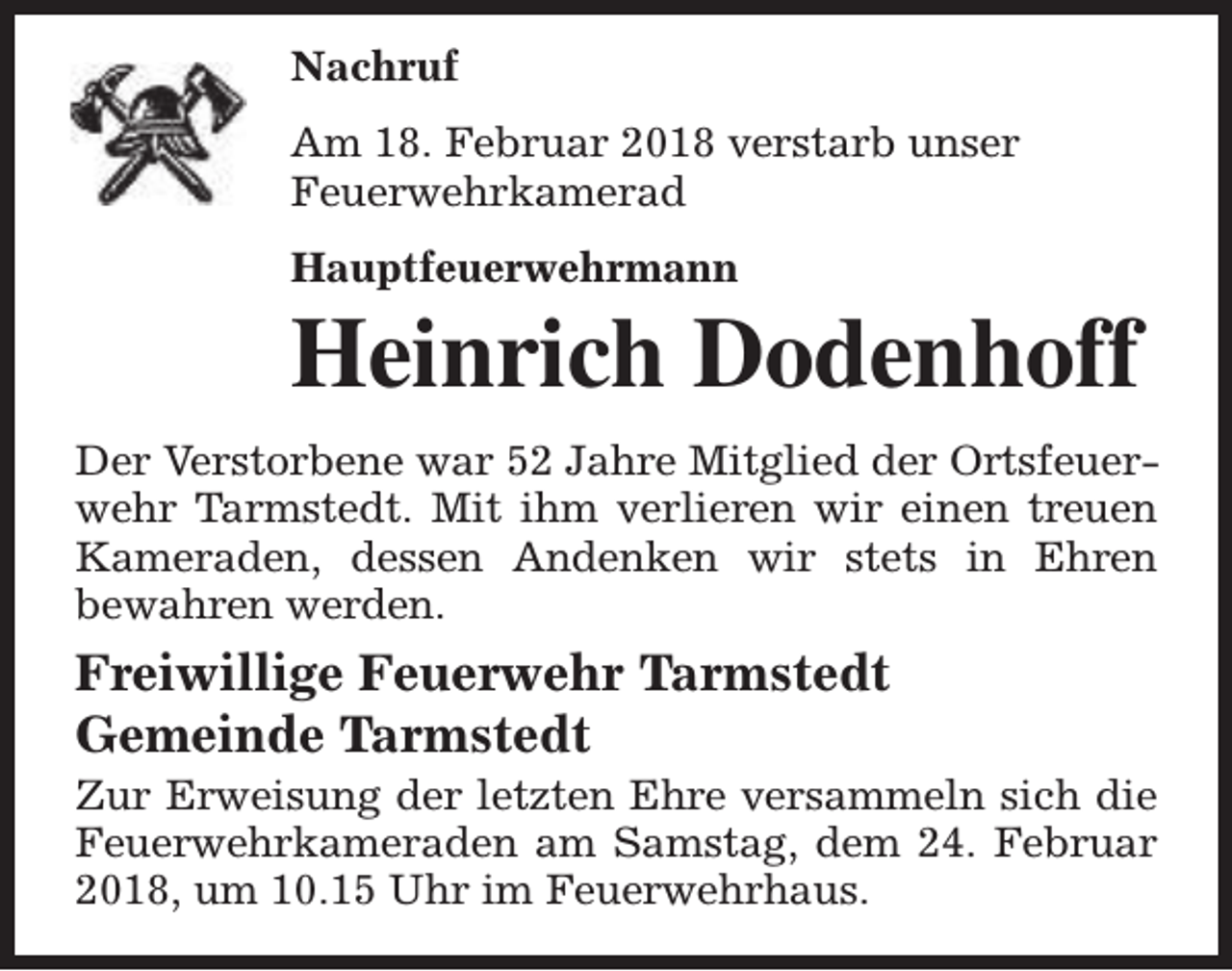 <p>Nachruf<br />Am 18. Februar 2018 verstarb unser<br />Feuerwehrkamerad<br />Hauptfeuerwehrmann</p><p>Heinrich Dodenhoff</p><p>Der Verstorbene war 52 Jahre Mitglied der Ortsfeuerwehr Tarmstedt. Mit ihm verlieren wir einen treuen<br />Kameraden, dessen Andenken wir stets in Ehren<br />bewahren werden.</p><p>Freiwillige Feuerwehr Tarmstedt<br />Gemeinde Tarmstedt</p><p>Zur Erweisung der letzten Ehre versammeln sich die<br />Feuerwehrkameraden am Samstag, dem 24. Februar<br />2018, um 10.15 Uhr im Feuerwehrhaus.</p>
