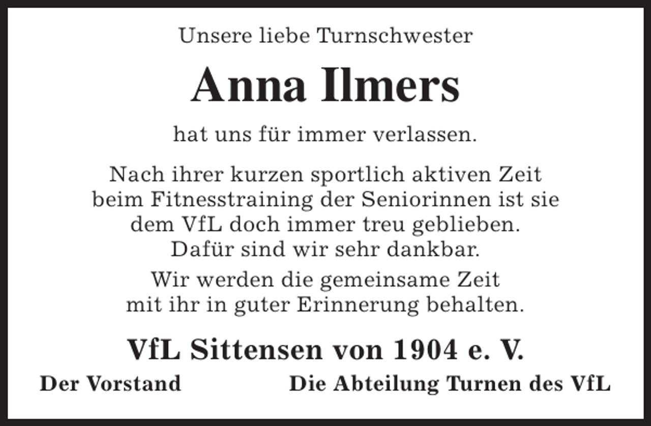 <p>Unsere liebe Turnschwester</p><p>Anna Ilmers<br />hat uns für immer verlassen.<br />Nach ihrer kurzen sportlich aktiven Zeit<br />beim Fitnesstraining der Seniorinnen ist sie<br />dem VfL doch immer treu geblieben.<br />Dafür sind wir sehr dankbar.<br />Wir werden die gemeinsame Zeit<br />mit ihr in guter Erinnerung behalten.</p><p>VfL Sittensen von 1904 e. V.</p><p>Der Vorstand</p><p>Die Abteilung Turnen des VfL</p>