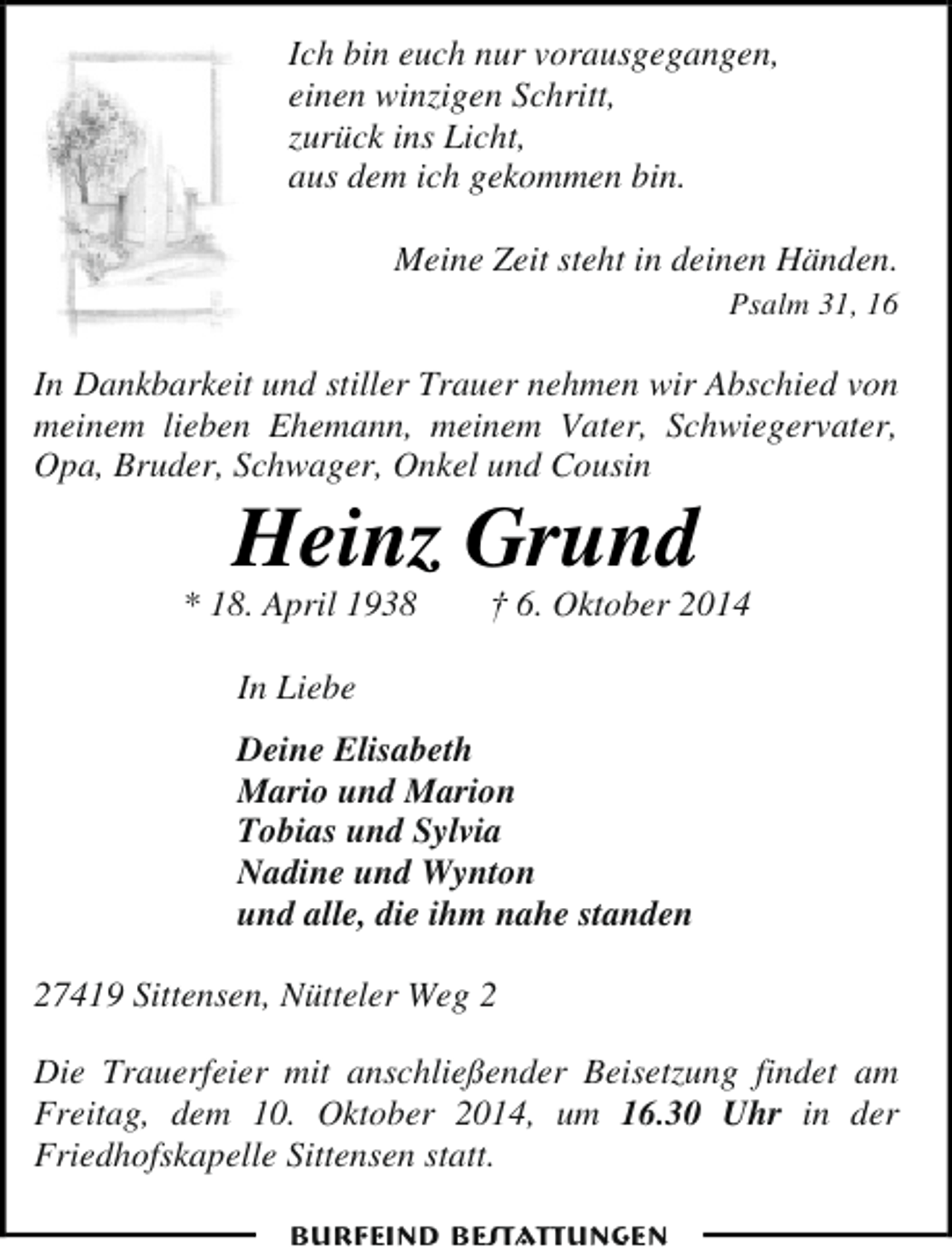 <p>Ich bin euch nur vorausgegangen,<br />einen winzigen Schritt,<br />zurück ins Licht,<br />aus dem ich gekommen bin.<br />Meine Zeit steht in deinen Händen.<br />Psalm 31, 16</p><p>In Dankbarkeit und stiller Trauer nehmen wir Abschied von<br />meinem lieben Ehemann, meinem Vater, Schwiegervater,<br />Opa, Bruder, Schwager, Onkel und Cousin</p><p>Heinz Grund</p><p>* 18. April 1938</p><p>† 6. Oktober 2014</p><p>In Liebe<br />Deine Elisabeth<br />Mario und Marion<br />Tobias und Sylvia<br />Nadine und Wynton<br />und alle, die ihm nahe standen<br />27419 Sittensen, Nütteler Weg 2<br />Die Trauerfeier mit anschließender Beisetzung findet am<br />Freitag, dem 10. Oktober 2014, um 16.30 Uhr in der<br />Friedhofskapelle Sittensen statt.<br />Burfeind Bestattungen</p>