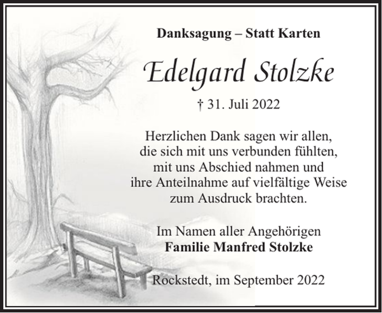 <p>Danksagung – Statt Karten</p><p>Edelgard Stolzke<br />† 31. Juli 2022<br />Herzlichen Dank sagen wir allen,<br />die sich mit uns verbunden fühlten,<br />mit uns Abschied nahmen und<br />ihre Anteilnahme auf vielfältige Weise<br />zum Ausdruck brachten.<br />Im Namen aller Angehörigen<br />Familie Manfred Stolzke<br />Rockstedt, im September 2022</p>