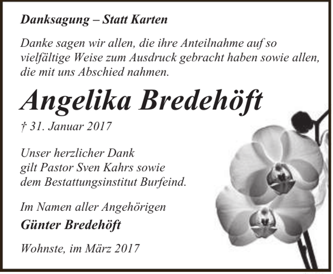 <p>Danksagung – Statt Karten<br />Danke sagen wir allen, die ihre Anteilnahme auf so<br />vielfältige Weise zum Ausdruck gebracht haben sowie allen,<br />die mit uns Abschied nahmen.</p><p>Angelika Bredehöft</p><p>† 31. Januar 2017</p><p>Unser herzlicher Dank<br />gilt Pastor Sven Kahrs sowie<br />dem Bestattungsinstitut Burfeind.<br />Im Namen aller Angehörigen</p><p>Günter Bredehöft<br />Wohnste, im März 2017</p>