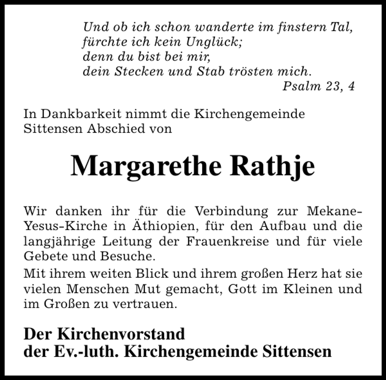 <p>Und ob ich schon wanderte im finstern Tal,<br />fürchte ich kein Unglück;<br />denn du bist bei mir,<br />dein Stecken und Stab trösten mich.<br />Psalm 23, 4<br />In Dankbarkeit nimmt die Kirchengemeinde<br />Sittensen Abschied von</p><p>Margarethe Rathje<br />Wir danken ihr für die Verbindung zur MekaneYesus-Kirche in Äthiopien, für den Aufbau und die<br />langjährige Leitung der Frauenkreise und für viele<br />Gebete und Besuche.<br />Mit ihrem weiten Blick und ihrem großen Herz hat sie<br />vielen Menschen Mut gemacht, Gott im Kleinen und<br />im Großen zu vertrauen.</p><p>Der Kirchenvorstand<br />der Ev.-luth. Kirchengemeinde Sittensen</p>