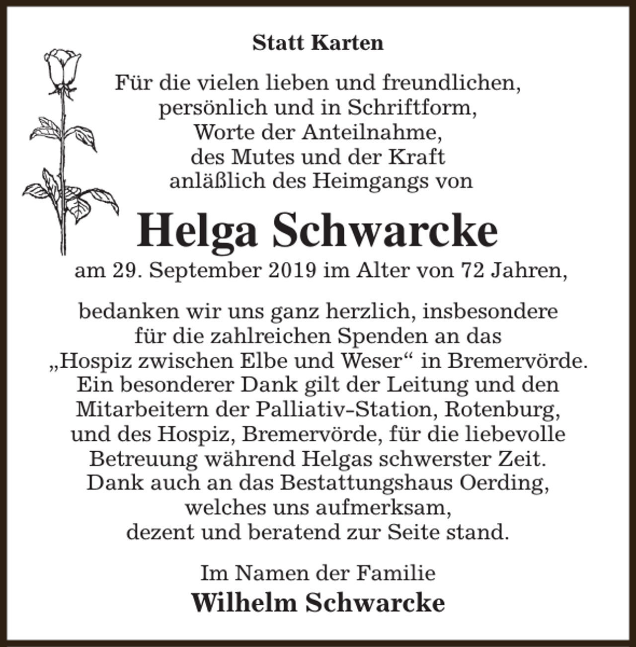 <p>Statt Karten<br />Für die vielen lieben und freundlichen,<br />persönlich und in Schriftform,<br />Worte der Anteilnahme,<br />des Mutes und der Kraft<br />anläßlich des Heimgangs von</p><p>Helga Schwarcke</p><p>am 29. September 2019 im Alter von 72 Jahren,<br />bedanken wir uns ganz herzlich, insbesondere<br />für die zahlreichen Spenden an das<br />„Hospiz zwischen Elbe und Weser“ in Bremervörde.<br />Ein besonderer Dank gilt der Leitung und den<br />Mitarbeitern der Palliativ-Station, Rotenburg,<br />und des Hospiz, Bremervörde, für die liebevolle<br />Betreuung während Helgas schwerster Zeit.<br />Dank auch an das Bestattungshaus Oerding,<br />welches uns aufmerksam,<br />dezent und beratend zur Seite stand.<br />Im Namen der Familie</p><p>Wilhelm Schwarcke</p>