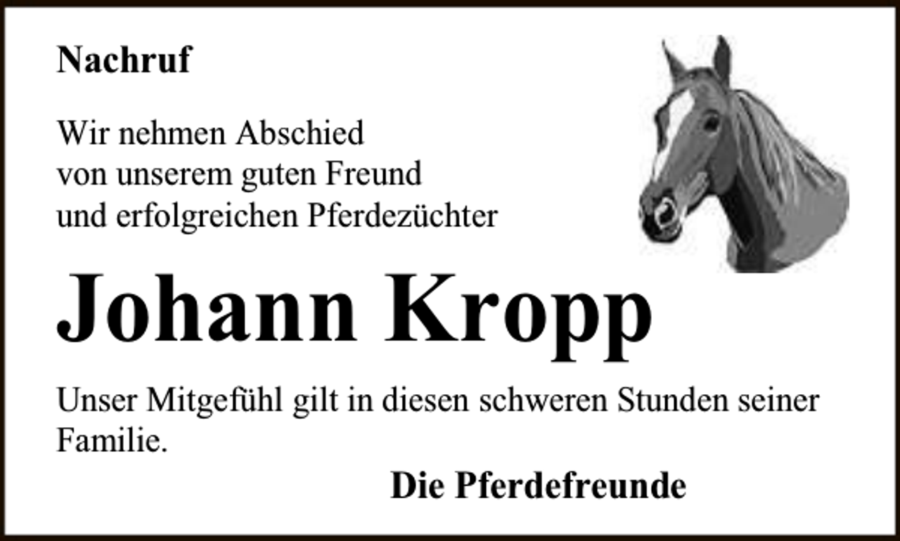 <p>Nachruf<br />Wir nehmen Abschied<br />von unserem guten Freund<br />und erfolgreichen Pferdezüchter</p><p>Johann Kropp<br />Unser Mitgefühl gilt in diesen schweren Stunden seiner<br />Familie.</p><p>Die Pferdefreunde</p>