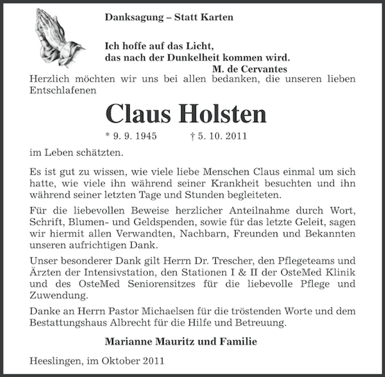 <p>Danksagung – Statt Karten<br />Ich hoffe auf das Licht,<br />das nach der Dunkelheit kommen wird.<br />M. de Cervantes<br />Herzlich möchten wir uns bei allen bedanken, die unseren lieben<br />Entschlafenen</p><p>Claus Holsten<br />* 9. 9. 1945</p><p>† 5. 10. 2011</p><p>im Leben schätzten.<br />Es ist gut zu wissen, wie viele liebe Menschen Claus einmal um sich<br />hatte, wie viele ihn während seiner Krankheit besuchten und ihn<br />während seiner letzten Tage und Stunden begleiteten.<br />Für die liebevollen Beweise herzlicher Anteilnahme durch Wort,<br />Schrift, Blumen- und Geldspenden, sowie für das letzte Geleit, sagen<br />wir hiermit allen Verwandten, Nachbarn, Freunden und Bekannten<br />unseren aufrichtigen Dank.<br />Unser besonderer Dank gilt Herrn Dr. Trescher, den Pflegeteams und<br />Ärzten der Intensivstation, den Stationen I &amp; II der OsteMed Klinik<br />und des OsteMed Seniorensitzes für die liebevolle Pflege und<br />Zuwendung.<br />Danke an Herrn Pastor Michaelsen für die tröstenden Worte und dem<br />Bestattungshaus Albrecht für die Hilfe und Betreuung.</p><p>Marianne Mauritz und Familie<br />Heeslingen, im Oktober 2011</p>