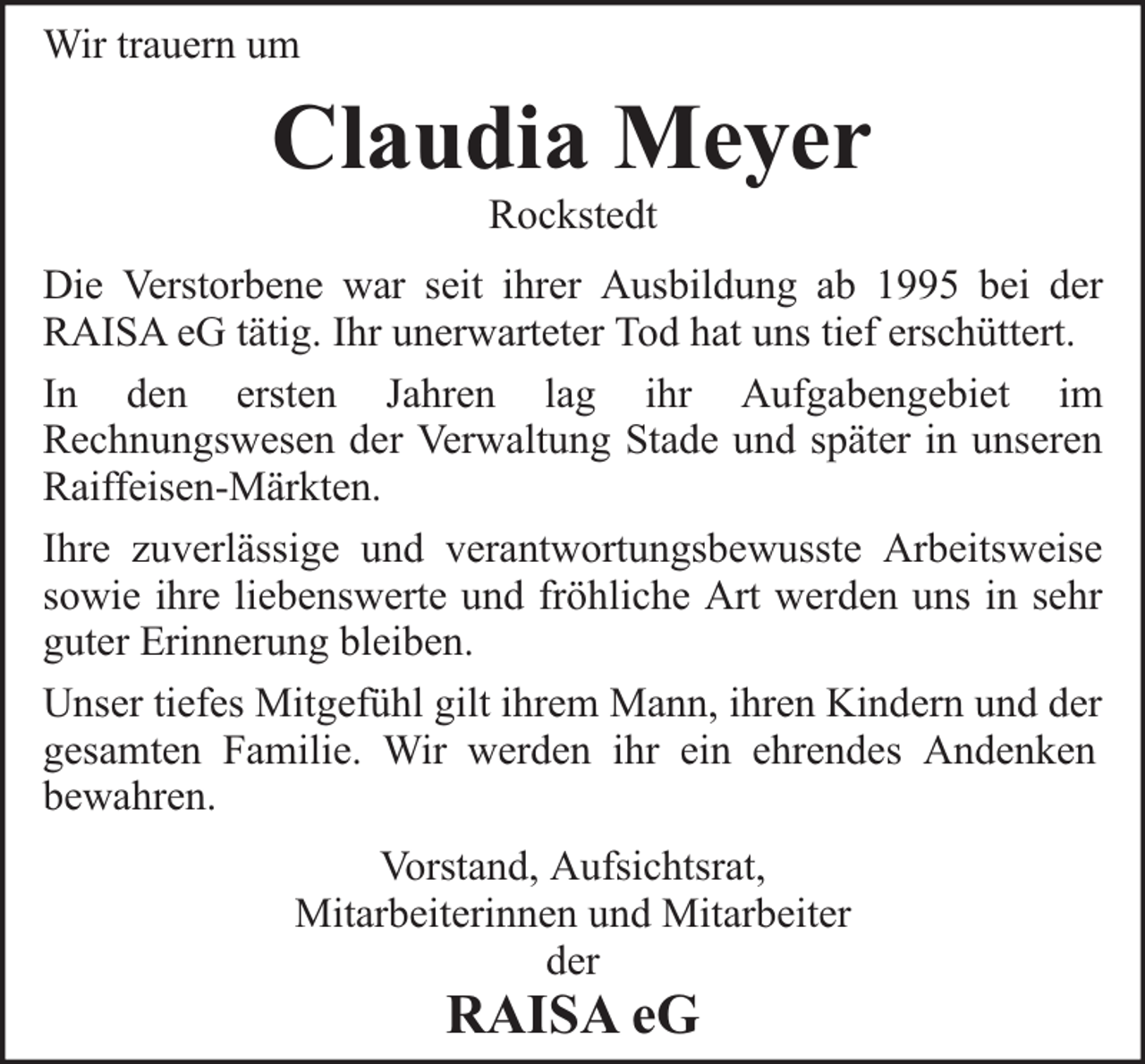 <p>Wir trauern um</p><p>Claudia Meyer<br />Rockstedt</p><p>Die Verstorbene war seit ihrer Ausbildung ab 1995 bei der<br />RAISA eG tätig. Ihr unerwarteter Tod hat uns tief erschüttert.<br />In den ersten Jahren lag ihr Aufgabengebiet im<br />Rechnungswesen der Verwaltung Stade und später in unseren<br />Raiffeisen-Märkten.<br />Ihre zuverlässige und verantwortungsbewusste Arbeitsweise<br />sowie ihre liebenswerte und fröhliche Art werden uns in sehr<br />guter Erinnerung bleiben.<br />Unser tiefes Mitgefühl gilt ihrem Mann, ihren Kindern und der<br />gesamten Familie. Wir werden ihr ein ehrendes Andenken<br />bewahren.<br />Vorstand, Aufsichtsrat,<br />Mitarbeiterinnen und Mitarbeiter<br />der</p><p>RAISA eG</p>
