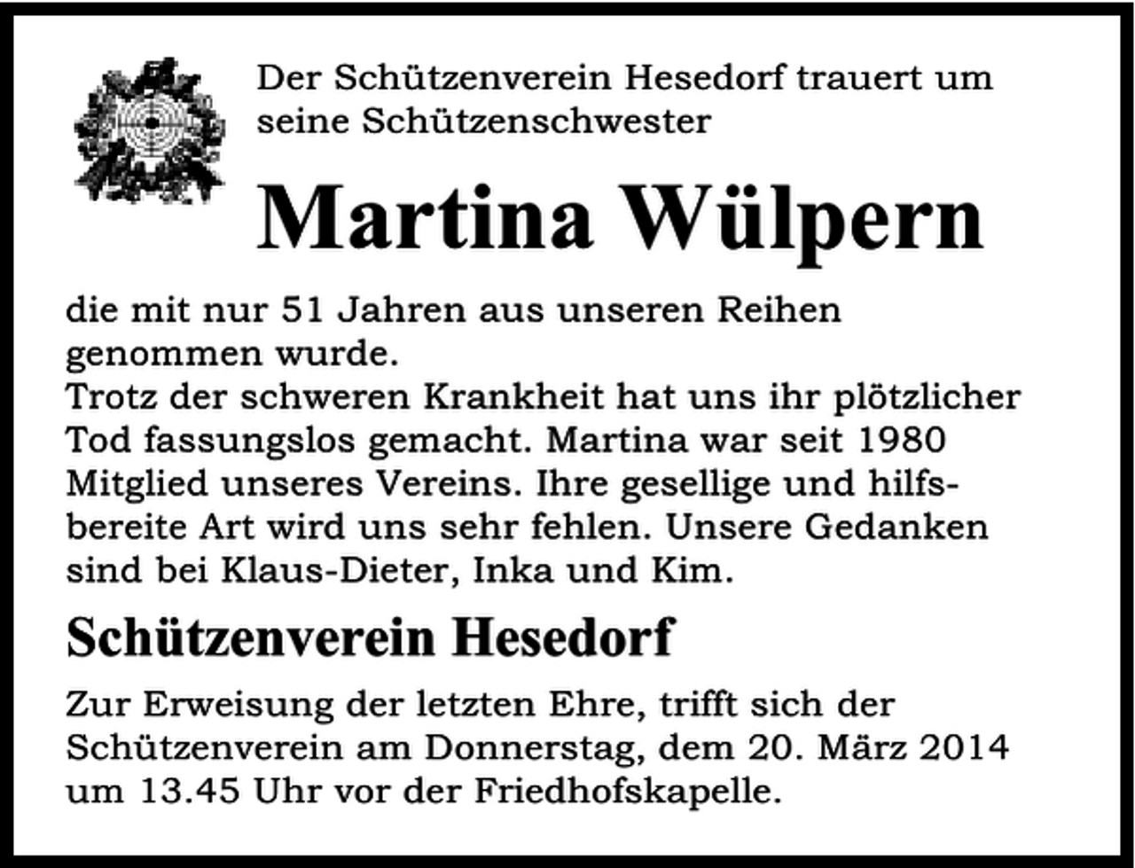 <p>Der Schützenverein Hesedorf trauert um<br />seine Schützenschwester</p><p>Martina Wülpern<br />die mit nur 51 Jahren aus unseren Reihen<br />genommen wurde.<br />Trotz der schweren Krankheit hat uns ihr plötzlicher<br />Tod fassungslos gemacht. Martina war seit 1980<br />Mitglied unseres Vereins. Ihre gesellige und hilfsbereite Art wird uns sehr fehlen. Unsere Gedanken<br />sind bei Klaus-Dieter, Inka und Kim.</p><p>Schützenverein Hesedorf<br />Zur Erweisung der letzten Ehre, trifft sich der<br />Schützenverein am Donnerstag, dem 20. März 2014<br />um 13.45 Uhr vor der Friedhofskapelle.</p>