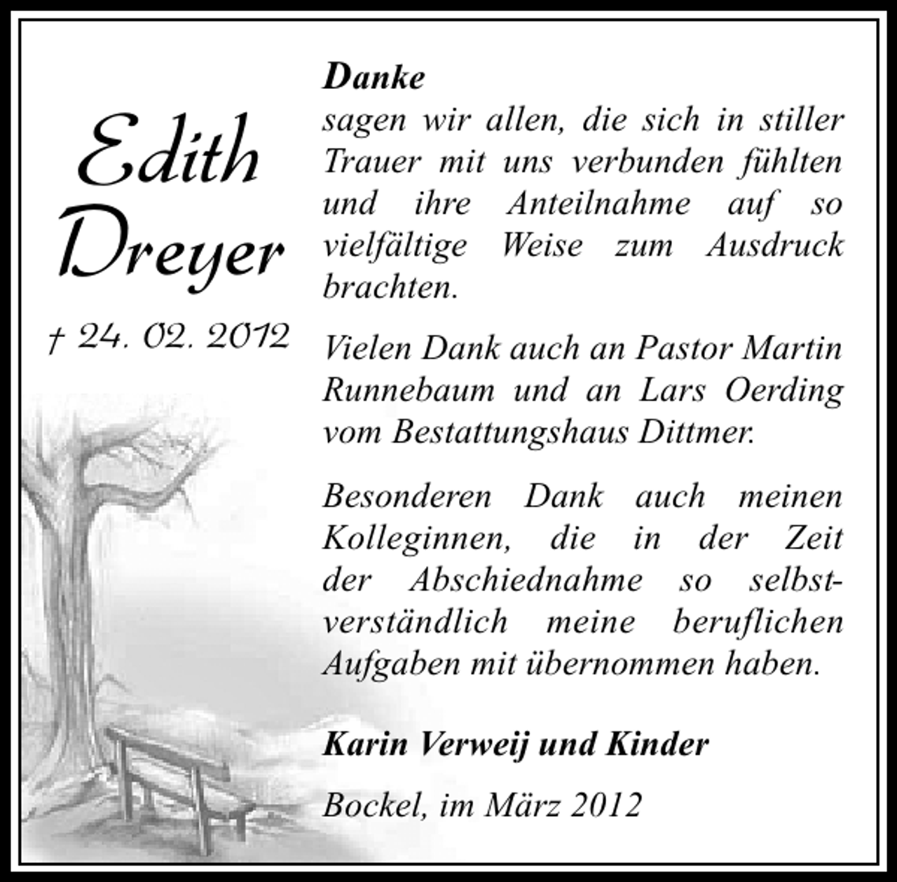 <p>Edith<br />Dreyer</p><p>Danke</p><p>sagen wir allen, die sich in stiller<br />Trauer mit uns verbunden fühlten<br />und ihre Anteilnahme auf so<br />vielfältige Weise zum Ausdruck<br />brachten.</p><p>† 24. 02. 2012 Vielen Dank auch an Pastor Martin</p><p>Runnebaum und an Lars Oerding<br />vom Bestattungshaus Dittmer.<br />Besonderen Dank auch meinen<br />Kolleginnen, die in der Zeit<br />der Abschiednahme so selbstverständlich meine beruflichen<br />Aufgaben mit übernommen haben.<br />Karin Verweij und Kinder<br />Bockel, im März 2012</p>