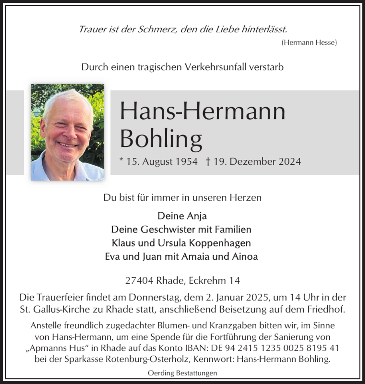 <p>Trauer ist der Schmerz, den die Liebe hinterlässt.<br />(Hermann Hesse)</p><p>Durch einen tragischen Verkehrsunfall verstarb</p><p>Hans-Hermann<br />Bohling<br />* 15. August 1954 † 19. Dezember 2024</p><p>Du bist für immer in unseren Herzen</p><p>27404 Rhade, Eckrehm 14<br />Die Trauerfeier findet am Donnerstag, dem 2. Januar 2025, um 14 Uhr in der<br />St. Gallus-Kirche zu Rhade statt, anschließend Beisetzung auf dem Friedhof.<br />Anstelle freundlich zugedachter Blumen- und Kranzgaben bitten wir, im Sinne<br />von Hans-Hermann, um eine Spende für die Fortführung der Sanierung von<br />„Apmanns Hus“ in Rhade auf das Konto IBAN: DE 94 2415 1235 0025 8195 41<br />bei der Sparkasse Rotenburg-Osterholz, Kennwort: Hans-Hermann Bohling.<br />Oerding Bestattungen</p>